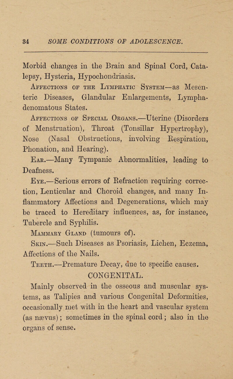 Morbid changes in the Brain and Spinal Cord, Cata¬ lepsy, Hysteria, Hypochondriasis. Affections of the Lymphatic System—as Mesen¬ teric Diseases, Glandular Enlargements, Lympha- denomatous States. Affections of Special Oegans.—Uterine (Disorders of Menstruation), Throat (Tonsillar Hypertrophy), Nose (Nasal Obstructions, involving Eespiration, Phonation, and Hearing). Ear.—Many Tympanic Abnormalities, leading to Deafness. Eye.—Serious errors of Eefraction requiring correc¬ tion, Lenticular and Choroid changes, and many In¬ flammatory Affections and Degenerations, which may be traced to Hereditary influences, as, for instance, Tubercle and Syphilis. Mammary Gland (tumours of). Skin.—Such Diseases as Psoriasis, Lichen, Eczema, Affections of the Nails. Teeth.—Premature Decay, due to specific causes. CONGENITAL. Mainly observed in the osseous and muscular sys¬ tems, as Talipies and various Congenital Deformities, occasionally met with in the heart and vascular system (as naevus); sometimes in the spinal cord ; also in the organs of sense.