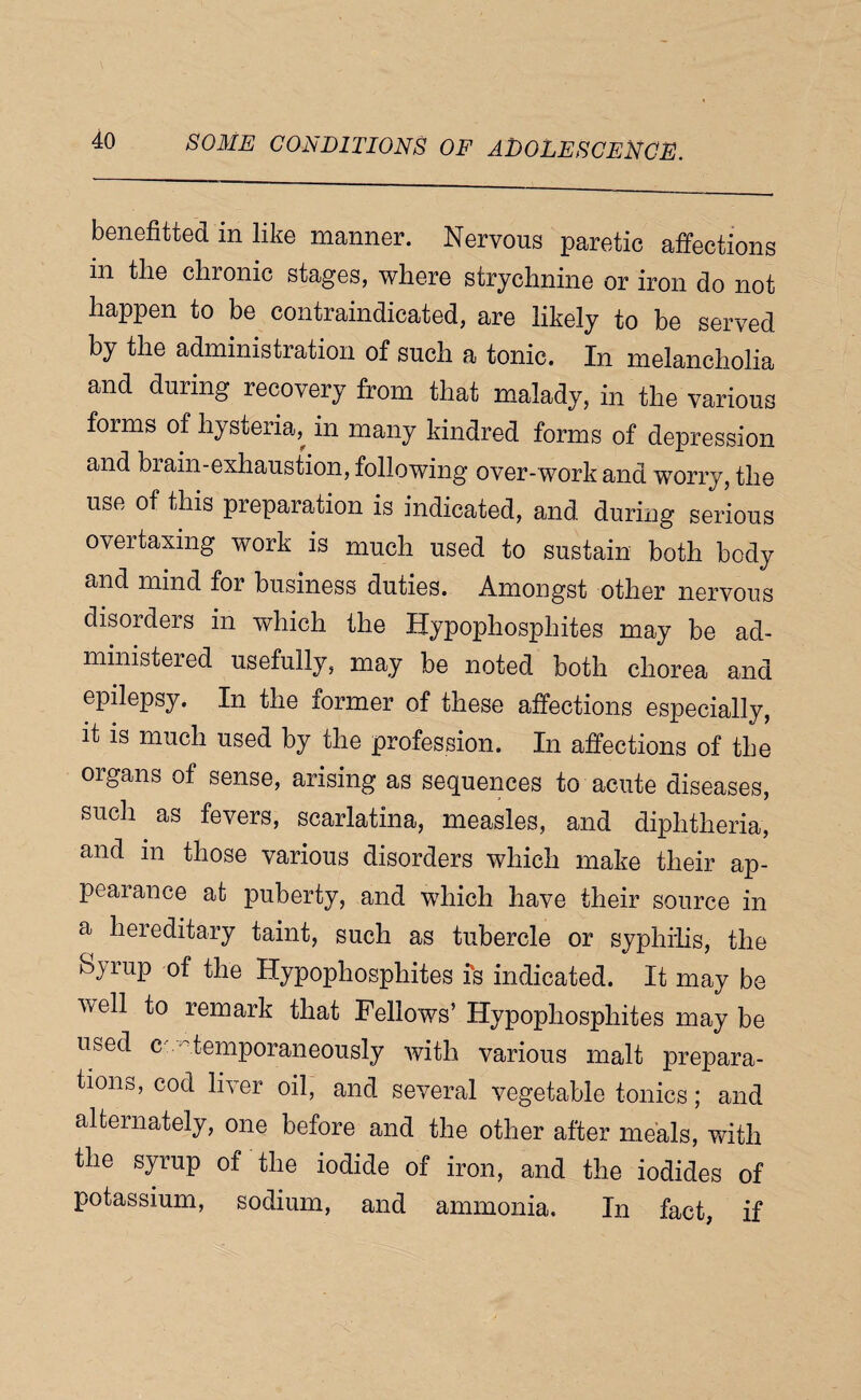 benefitted in like manner. Nervous paretic affections in the chronic stages, where strychnine or iron do not happen to be contraindicated, are likely to be served by the administration of such a tonic. In melancholia and during recovery from that malady, in the various forms of hysteria, in many kindred forms of depression and brain-exhaustion, following over-work and worry, the use of this preparation is indicated, and during serious overtaxing work is much used to sustain both body and mind for business duties. Amongst other nervous disorders in which the Hypophosphites may be ad¬ ministered usefully, may be noted both chorea and epilepsy. In the former of these affections especially, it IS much used by the profession. In affections of the organs of sense, arising as sequences to acute diseases, such as fevers, scarlatina, measles, and diphtheria, and in those various disorders which make their ap¬ peal ance at puberty, and which have their source in a hereditary taint, such as tubercle or syphilis, the Syrup of the Hypophosphites is indicated. It may be well to remark that Fellows’ Hypophosphites may be used ce'^temporaneously with various malt prepara¬ tions, cod hver oil, and several vegetable tonics; and alternately, one before and the other after meals, with the syrup of the iodide of iron, and the iodides of potassium, sodium, and ammonia. In fact, if