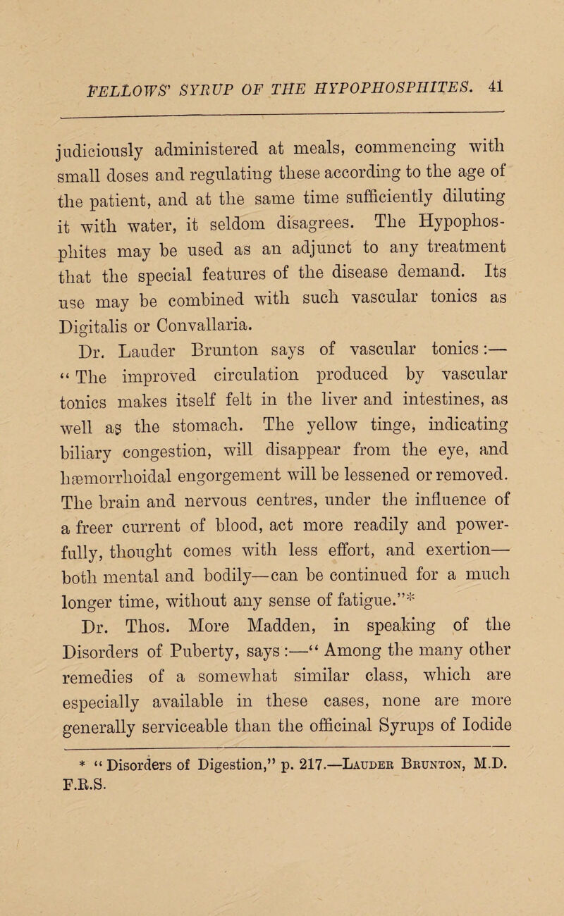 judiciously administered at meals, commencing with small doses and regulating these according to the age of the patient, and at the same time sufficiently diluting it with water, it seldom disagrees. The Hypophos- phites may he used as an adjunct to any treatment that the special features of the disease demand. Its use may be combined with such vascular tonics as Digitalis or Convallaria. Dr. Lauder Brunton says of vascular tonics:— “ The improved circulation produced by vascular tonics makes itself felt in the liver and intestines, as well as the stomach. The yellow tinge, indicating biliary congestion, will disappear from the eye, and hfemorrhoidal engorgement will be lessened or removed. The brain and nervous centres, under the influence of a freer current of blood, act more readily and power¬ fully, thought comes with less effort, and exertion— both mental and bodily—can be continued for a much longer time, without any sense of fatigue.”'*' Dr. Thos. More Madden, in speaking of the Disorders of Puberty, says :—“ Among the many other remedies of a somewhat similar class, which are especially available in these cases, none are more generally serviceable than the officinal Syrups of Iodide * “ Disorders of Digestion,” p. 217.—Laudek Bbunton, M.D. F.R.S.