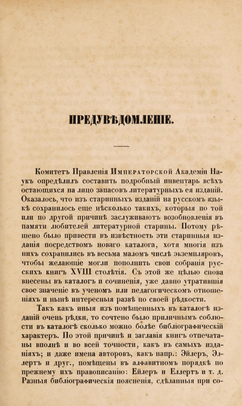 ПРЕДУВѢДОМЛЕНІЕ. Комитетъ Правленія Императорской Академіи На¬ укъ опредѣлилъ составить подробный инвентарь всѣхъ остающихся на лицо запасовъ литературныхъ ея изданій. Оказалось, что изъ старинныхъ изданій на русскомъ язы¬ кѣ сохранилось еще нѣсколько такихъ, которыя по той или по другой причинѣ заслуживаютъ возобновленія въ памяти любителей литературной старины. Потому рѣ¬ шено было привести въ извѣстность эти старинныя из¬ данія посредствомъ новаго каталога, хотя многія изъ нихъ сохранились въ весьма маломъ числѣ экземпляровъ, чтобы желающіе могли пополнить свои собранія рус¬ скихъ книгъ ХУIII столѣтія. Съ этой же цѣлью снова внесены въ каталогъ и сочиненія, уже давно утратившія свое значеніе въ ученомъ или педагогическомъ отноше¬ ніяхъ и нынѣ интересныя развѣ по своей рѣдкости. Такъ какъ иныя изъ помѣщенныхъ въ каталогѣ из¬ даній очень рѣдки, то сочтено было приличнымъ соблю¬ сти въ каталогѣ сколько можно болѣе библіографическій характеръ. По этой причинѣ и заглавія книгъ отпечата¬ ны вполнѣ и во всей точности, какъ въ самыхъ изда¬ ніяхъ; и даже имена авторовъ, какъ напр.: Эйлеръ, Эл- лертъ и друг., помѣщены въ алфавитномъ порядкѣ по прежнему ихъ правописанію: Ейлеръ и Еллертъ и т. д. Разныя библіографическія поясненія, сдѣланныя при со-