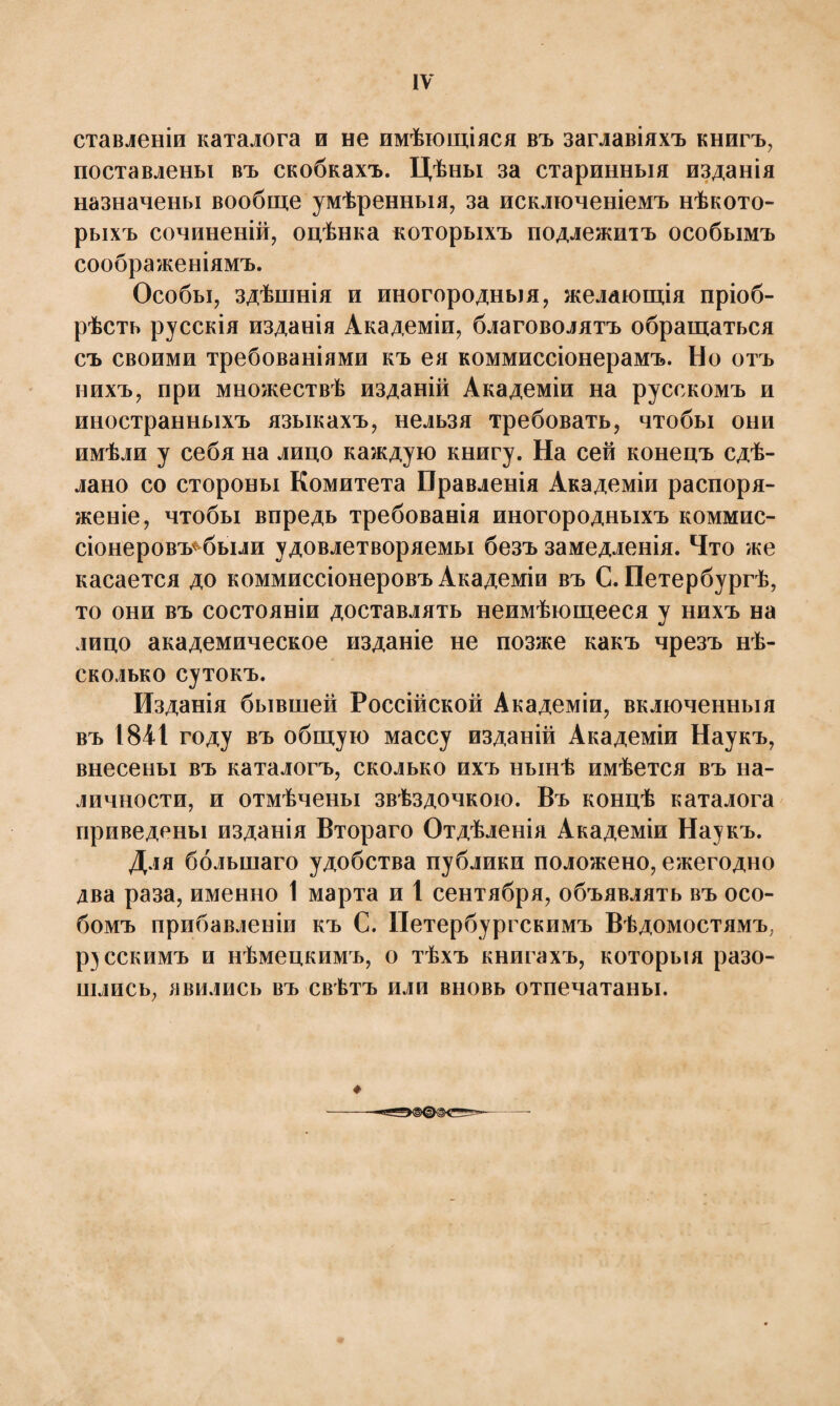 ставлены каталога и не имѣющіяся въ заглавіяхъ книгъ, поставлены въ скобкахъ. Цѣны за старинныя изданія назначены вообще умѣренныя, за исключеніемъ нѣкото¬ рыхъ сочиненій, оцѣнка которыхъ подлежитъ особымъ соображеніямъ. Особы, здѣшнія и иногородныя, желающія пріоб¬ рѣсти русскія изданія Академіи, благоволятъ обращаться съ своими требованіями къ ея коммиссіонерамъ. Но отъ нихъ, при множествѣ изданій Академіи на русскомъ и иностранныхъ языкахъ, нельзя требовать, чтобы они имѣли у себя на лицо каждую книгу. На сей конецъ сдѣ¬ лано со стороны Комитета Правленія Академіи распоря¬ женіе, чтобы впредь требованія иногородныхъ коммис¬ сіонеровъ* были удовлетворяемы безъ замедленія. Что же касается до коммиссіонеровъ Академіи въ С. Петербургѣ, то они въ состояніи доставлять неимѣющееся у нихъ на лицо академическое изданіе не позже какъ чрезъ нѣ¬ сколько сутокъ. Изданія бывшей Россійской Академіи, включенныя въ 1841 году въ общую массу изданій Академіи Наукъ, внесены въ каталогъ, сколько ихъ нынѣ имѣется въ на¬ личности, и отмѣчены звѣздочкою. Въ концѣ каталога приведены изданія Втораго Отдѣленія Академіи Наукъ. Для большаго удобства публики положено, ежегодно два раза, именно 1 марта и 1 сентября, объявлять въ осо¬ бомъ прибавленіи къ С. Петербургскимъ Вѣдомостямъ, русскимъ и нѣмецкимъ, о тѣхъ книгахъ, которыя разо¬ шлись, явились въ свѣтъ или вновь отпечатаны.