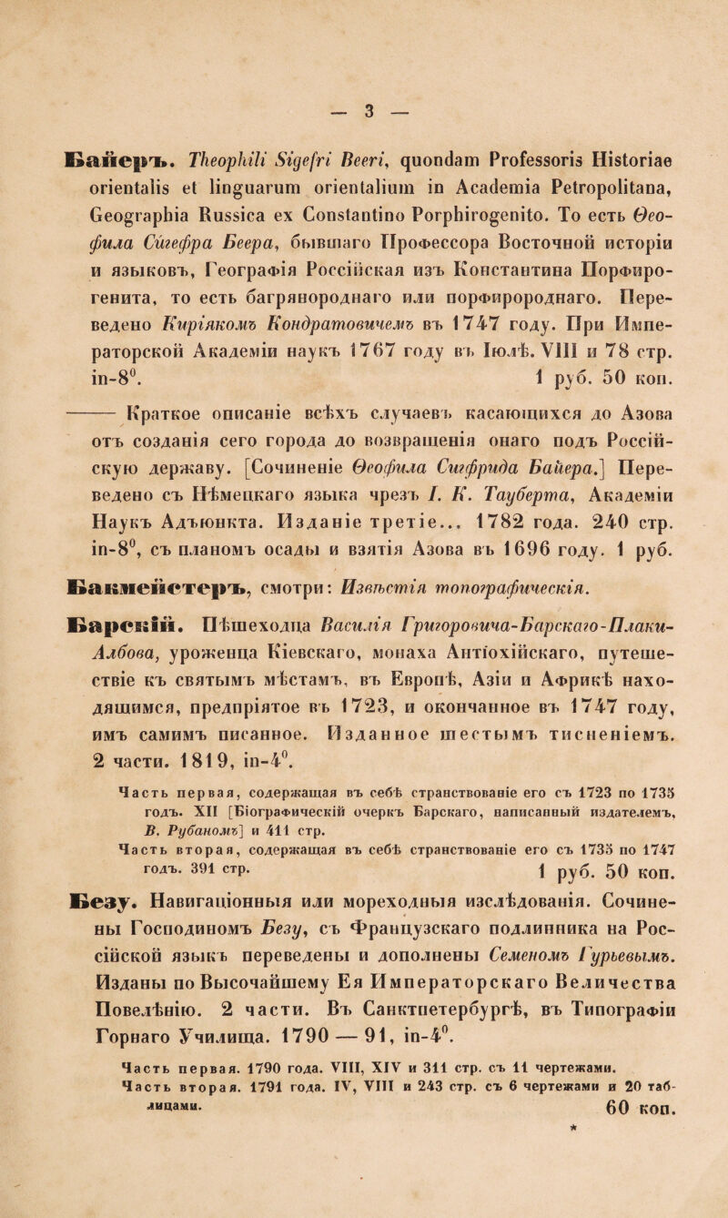 Байеръ. ТНеорІиІг $іде[гі Веегг, диопсіаш РгоГеззогіз Нізіогіае огіепіаііз еі Ііп^иагиш огіепЫіит іп Асасіетіа Реігороіііапа, Сео^гарЬіа Киззіса ех Сопзіанііпо РогрЬіго^епіІо. То есть Ѳео¬ фила Сйгефра Беера, бывшаго Профессора Восточной исторіи и языковъ, Географія Россійская изъ Константина ІТорФпро¬ ге пита, то есть багрянороднаго или порфиророднаго. Пере¬ ведено Киріякомъ Кондратовичемъ въ 1747 году. При Импе¬ раторской Академіи наукъ 1767 году въ Іюлѣ. ѴШ и 78 стр. ін-8°. 1 руб. 50 коп. - Краткое описаніе всѣхъ случаевъ касающихся до Азова отъ созданія сего города до возвращенія онаго подъ Россій¬ скую державу. [Сочиненіе Ѳеофила Сигфрида Байера,] Пере¬ ведено съ Нѣмецкаго языка чрезъ I. К. Тауберта, Академіи Наукъ Адъюнкта. Изданіе третіе... 1782 года. 240 стр. іп-8°, съ планомъ осады и взятія Азова въ 1696 году. 1 руб. Бавдпейетеръ, смотри: Извѣстія топографическія. Барскій. Пѣшеходца Василія Григоровича-Барскою-Плаки- Албова, уроженца Кіевскаго, монаха Антіохійскаго, путеше¬ ствіе къ святымъ мѣстамъ, въ Европѣ, Азіи и Африкѣ нахо¬ дящимся, предпріятое въ 1723, и окончанное въ 1747 году, имъ самимъ писанное. Изданное шестымъ тисненіемъ. 2 части. 1819, іп-4°. Часть первая, содержащая въ себѣ странствованіе его съ 1723 по 1735 годъ. XII [Біографическій очеркъ Барскаго, написанный издателемъ, В. Ру баномъ] и 411 стр. Часть вторая, содержащая въ себѣ странствованіе его съ 1735 по 1747 годъ. 391 стр. \ руб. 50 КОП. Безу. Навигаціонныя или мореходныя изслѣдованія. Сочине¬ ны Господиномъ Бегу, съ Французскаго подлинника на Рос¬ сійской языкъ переведены и дополнены Семеномъ Гурьевымъ. Изданы по Высочайшему Ея Императорскаго Величества Повелѣнію. 2 части. Въ Санктпетербургѣ, въ Типографіи Горнаго Училища. 1790 — 91, іп-4°. Часть первая. 1790 года. VIII, XIV и 311 стр. съ 11 чертежами. Часть вторая. 1791 года. IV, VIII и 243 стр. съ 6 чертежами и 20 таб- дицами. 60 КОП.