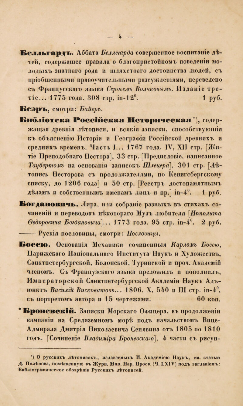 к Белльгардъ. Аббата Беллегарда совершенное воспитаніе дѣ¬ тей, содержащее правила о благопристойномъ поведеніи мо¬ лодыхъ знатнаго рода и шляхетнаго достоинства людей, съ пріобщенными нравоучительными разсужденіями, переведено съ Францусскаго языка Сергѣемъ Волчковымъ. Изданіе тре- тіе... 1775 года. 308 стр. іп-12°. 1 руб. Беаръ, смотри: Байеръ. Библіотека Россійская Историческая *), содер¬ жащая древнія лѣтописи, и всякія записки, способствующія къ объясненію Исторіи и Географіи Россійской древнихъ и среднихъ временъ. Часть I... 1767 года. IV, XII стр. [Жи¬ тіе Преподобнаго Нестора], 33 стр. [Предисловіе, написанное Таубертомъ на основаніи записокъ Шлецера], 301 стр. [Лѣ¬ топись Несторова съ продолжателями, по Кенигсбергскому списку, до 1206 года] и 50 стр. [Реестръ достопамятнымъ дѣламъ и собственнымъ именамъ лицъ и пр.] іп-4°. 1 руб. Богдановичъ• Лира, или собраніе разныхъ въ стихахъ со¬ чиненій и переводовъ нѣкотораго Музъ любителя [Ипполита Ѳедоровича Богдановича]... 1773 года. 95 стр. іп-4°. 2 руб. - Рускія пословицы, смотри: Пословицы. Боссш. Основанія Механики сочиненныя Карломъ Боссю, Парижскаго Національнаго Института Наукъ и Художествъ, Санктпетербургской, Болонской, Туринской и проч. Академій членомъ. Съ Французскаго языка преложилъ и пополнилъ, Императорской Санктпетербургской Академіи Наукъ Адъ¬ юнктъ Василій Висковатовъ... 1806. X, 540 и III стр. іп-4°, съ портретомъ автора и 15 чертежами. 60 коп. * Броневскій. Записки Морскаго Офицера, въ продолженіи кампаніи на Средиземномъ морѣ подъ начальствомъ Вице- Адмирала Дмитрія Николаевича Сенявина отъ 1805 по 1810 годъ. [Сочиненіе Владиміра Броневскаго]. 4 части съ рисун- *) О русскихъ лѣтописяхъ, издаваемыхъ И. Академіею Наукъ, см. статью Д. Полѣнова, помѣщенную въ Жури. Мин. Нар. Проев. (Ч. ЬХІѴ) подъ заглавіемъ: Библіографическое обозрѣніе Русскихъ лѣтописей.