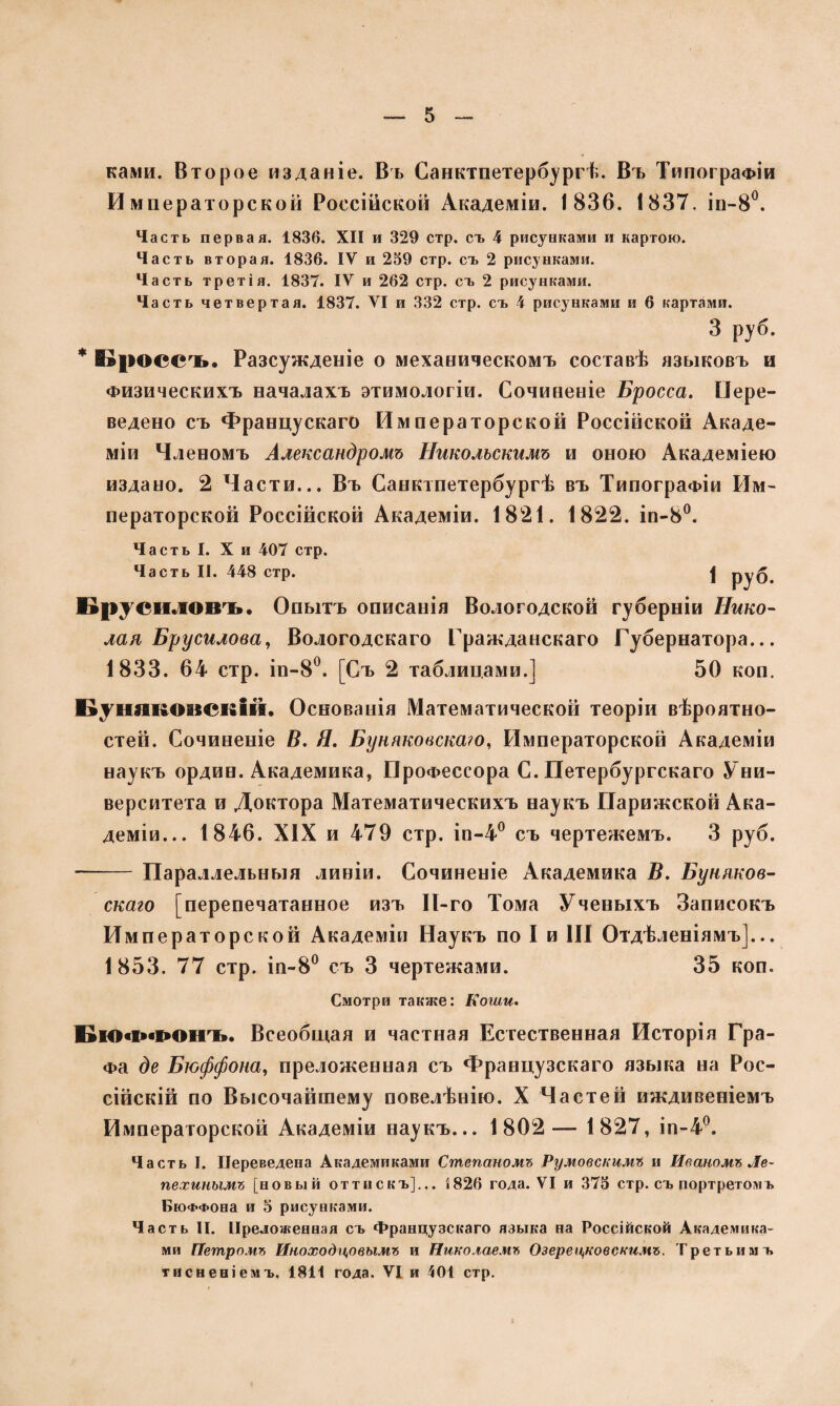 нами. Второе изданіе. Въ Санктпетербургѣ. Въ Типографіи Императорской Россійской Академіи. 1836. 1837. іп-8°. Часть первая. 1836. XII и 329 стр. съ 4 рисунками и картою. Часть вторая. 1836. IV и 259 стр. съ 2 рисунками. Часть третія. 1837. IV и 262 стр. съ 2 рисунками. Часть четвертая. 1837. VI и 332 стр. съ 4 рисунками и 6 картами. 3 руб. * Кроссъ. Разсужденіе о механическомъ составѣ языковъ и Физическихъ началахъ этимологіи. Сочиненіе Бросса. Пере¬ ведено съ Францускаго Императорской Россійской Акаде¬ міи Членомъ Александромъ Никольскимъ и оною Академіею издано. 2 Части... Въ Санктпетербургѣ въ Типографіи Им¬ ператорской Россійской Академіи. 1821. 1822. іп-8°. Часть I. X и 407 стр. Часть II. 448 стр. ]( руб. Брусиловъ. Опытъ описанія Вологодской губерніи Нико¬ лая Брусилова, Вологодскаго Гражданскаго Губернатора... 1833. 64 стр. іп-8°. [Съ 2 таблицами.] 50 коп. БуняшиіСИІй. Основанія Математической теоріи вѣроятно¬ стей. Сочиненіе В. Я. Буняковска?о, Императорской Академіи наукъ ордин. Академика, Профессора С. Петербургскаго Уни¬ верситета и Доктора Математическихъ наукъ Парижской Ака¬ деміи... 1846. XIX и 479 стр. іп-4° съ чертежемъ. 3 руб. • -Параллельныя линіи. Сочиненіе Академика В. Буняков- скаго [перепечатанное изъ 11-го Тома Ученыхъ Записокъ Императорской Академіи Наукъ по I и III Отдѣленіямъ]... 1853. 77 стр. іп-8° съ 3 чертежами. 35 коп. Смотри также: Коши. Бюффонъ. Всеобщая и частная Естественная Исторія Гра¬ фа де Бюффона, преложенная съ Французскаго языка на Рос¬ сійскій по Высочайшему повелѣнію. X Частей иждивеніемъ Императорской Академіи наукъ... 1802— 1827, іп-4°. Часть I. Переведена Академиками Степаномъ Румовскимъ и Иваномъ Ле¬ пехинымъ [новый оттискъ].., 5 826 года. VI и 375 стр. съ портретомъ БюФФОна и 5 рисунками. Часть II. Преложенная съ Французскаго языка на Россійской Академика¬ ми Петромъ Иноходцовымъ и Николаемъ Озере ооновскимъ. Третьимъ тисненіемъ. 1811 года. VI и 401 стр.