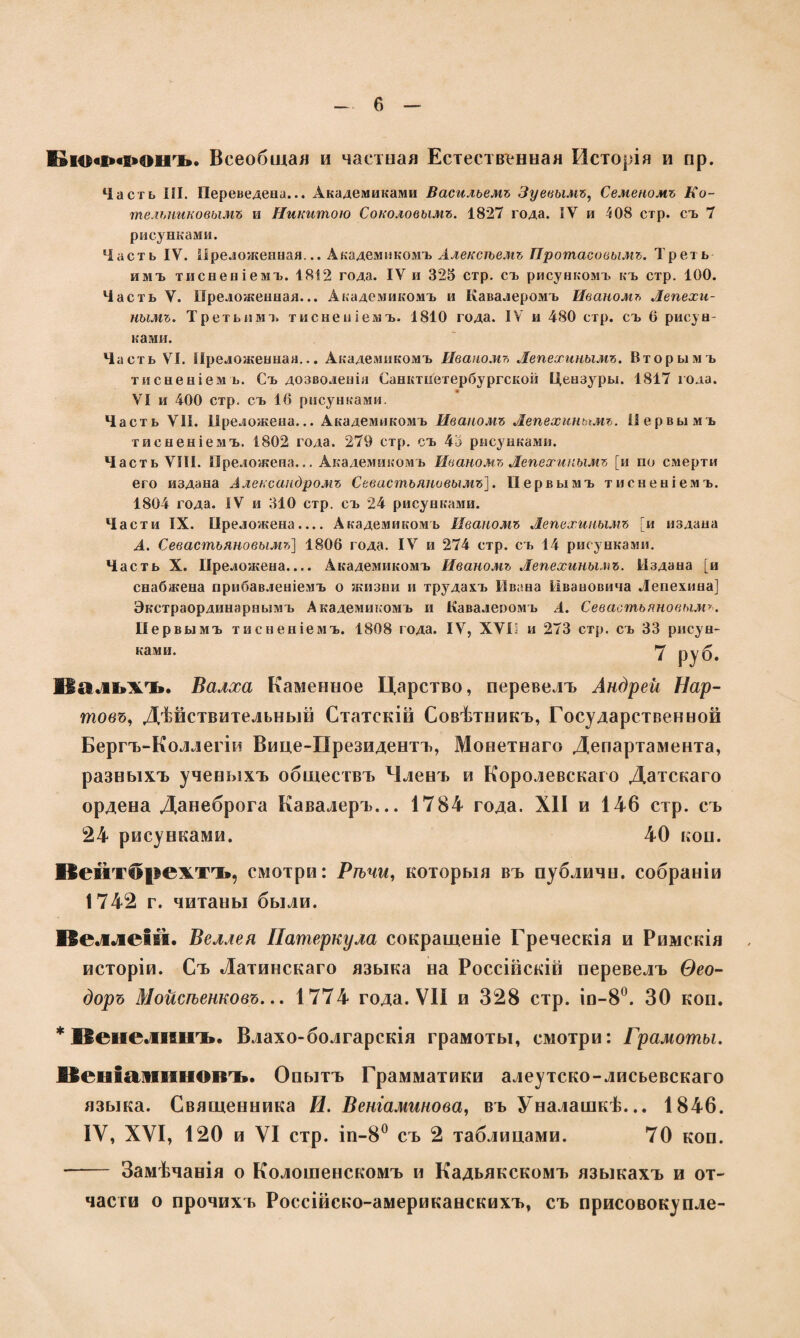 Бюффонъ. Всеобщая и частная Естественная Исторія и пр. Часть III. Переведена... Академиками Васильемъ Зуевымъ, Семеномъ Ко¬ тельниковымъ и Никитою Соколовымъ. 1827 года. ІУ и 108 стр. съ 7 рисунками. Часть IV. Преложенная... Академикомъ Алексѣемъ Протасовымъ. Треть имъ тисненіемъ. 1812 года. IV и 325 стр. съ рисункомъ къ стр. 100. Часть V. Преложенная... Академикомъ и Кавалеромъ Иваномъ Лепехи¬ нымъ. Третьим а. тисненіемъ. 1810 года. IV и 480 стр. съ 6 рисун¬ ками. Часть VI. Преложенная... Академикомъ Иваномъ Лепехинымъ. Вторымъ тисненіемъ. Съ дозволенія Санктнегербургской Цензу ры. 1817 года. VI и 400 стр. съ 16 рисунками. Часть VII. Преложена... Академикомъ Иваномъ Лепехинымъ. Первымъ тисненіемъ. 1802 года. 279 стр. съ 45 рисунками. Часть VIII. Преложена... Академикомъ Иваномъ Лепехинымъ [и по смерти его издана Александромъ Севастьяновымъ]. Первымъ тисненіемъ. 1804 года. IV и 310 стр. съ 24 рисунками. Части IX. Преложена.... Академикомъ Иваномъ Лепехинымъ [и издана А. Севастьяновымъ] 1806 года. IV и 274 стр. съ 14 рисунками. Часть X. Преложена.... Академикомъ Иваномъ Лепехинымъ. Издана [и снабжена прибавленіемъ о жизни и трупахъ Ивана Ивановича Лепехина] Экстраординарнымъ Академикомъ и Кавалеромъ А. Севастьяновымъ. Первымъ тисненіемъ. 1808 года. IV, XVI; и 273 стр. съ 33 рисун¬ ками. Вальхъ. Валха Каменное Царство, перевелъ Андрей Нар- товъ, Дѣйствительный Статскій Совѣтникъ, Государственной Бергъ-Коллегіи Вице-Президентъ, Монетнаго Департамента, разныхъ ученыхъ обществъ Членъ и Королевскаго Датскаго ордена Данеброга Кавалеръ... 1784 года. XII и 146 стр. съ 24 рисунками. 40 коп. Кейтйрежтъ, смотри: Рѣчи, которыя въ публичп. собраніи 1742 г. читаны были. Веллеій. Веллея Патеркула сокращеніе Греческія и Римскія исторіи. Съ Латинскаго языка на Россійскій перевелъ Ѳео¬ доръ Мойсѣенковъ... 1774 года. VII и 328 стр. іо-8°. 30 коп. * Венелішъ. Влахо-болгарскія грамоты, смотри: Грамоты. Біеиіаіііінов’Ъ. Опытъ Грамматики алеутско-лисьевскаго языка. Священника И. Веніаминова, въ Уналашкѣ... 1846. IV, XVI, 120 и VI стр. іп-8° съ 2 таблицами. 70 коп. — Замѣчанія о Колошенскомъ и Кадьякскомъ языкахъ и от¬ части о прочихъ Россійско-американскихъ, съ присовокупле-