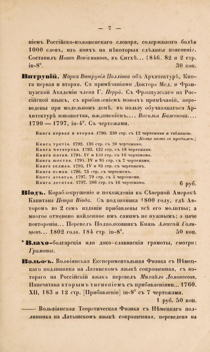 ніемъ Россійско-колошенскаго словаря, содержащаго болѣе 1000 словъ, изъ коихъ на нѣкоторыя сдѣланы поясненія. Составилъ Иванъ Веніаминовъ, въ Ситхѣ... і 846. 82 и 2 стр. іп-8°. 30 коп. Витрувій. Марка Витрувія Полліона объ Архитектур !;, Кни¬ га первая и вторая. Съ примѣчаніями Доктора Мед. и Фран¬ цузской Академіи члена Г. Перро. Съ Французскаго на Рос¬ сійской языкъ, съ прибавленіемъ новыхъ примѣчаній, пере¬ ведены при модельномъ домѣ, въ пользу обучающагося Ар¬ хитектурѣ юношества, иждивеніемъ.... Василья Баженова.... 1790— 1797, іп-4°. Съ чертежами. Книга первая и вторая. 1790. 230 стр. съ 12 чертежами и таблицею. [Болѣе нѣтъ въ продажѣ.] Книга третій. 1792. 136 стр. съ 20 чертежами. Книга четвертая. 1793. 122 стр. съ 18 чертежами. Книга пятая. 1794. IV и 139 стр. съ 16 чертежами. Книга шестая. 1795. IV и 93 стр. съ 7 чертежами. Книга седмая. 1793. IV и 83 стр. съ чертежемъ. Книга осмая. 1796. 73 стр. съ чертежемъ. Книга девятая. 1797. 79 стр. съ 3 чертежами. Книга десятая. 1797. 206 стр. съ 16 чертежами. 0 руб. Віѳдгь. Кораблекрушеніе и похожденіи въ Сѣверной Америкѣ Капитана Петра Віода. Съ подлинника 1800 году, гдѣ Ав¬ торомъ во 2 семь изданіи прибавлены всѣ его молитвы; а многое отмѣнено найденное имъ самимъ не нужнымъ; а паче V повтореніи... Перевелъ Подполковникъ Князь Алексѣй Голи¬ цынъ... 1802 года. 184 стр. іп-8°. 50 коп. * Илажо-болгарскія или дако-славянскія грамоты, смотри; Грамоты. І$4іль«і*чь. ВолФІянская Експериментальная Физика съ Нѣмец¬ каго подлинника на Латинскомъ языкѣ сокращенная, съ ко¬ тораго на Россійскій языкъ перевелъ Михайло Ломоносовъ. Напечатана вторымъ тисненіемъ съ прибавленіями... 1760. XII, 183 и 12 стр. [Прибавленіе] іп-8° съ 7 чертежами. 1 руб. 50 коп. - ВольФІанская Теоретическая Физика съ Нѣмецкаго под¬ линника на Латышскомъ языкѣ сокращенная, переведена на
