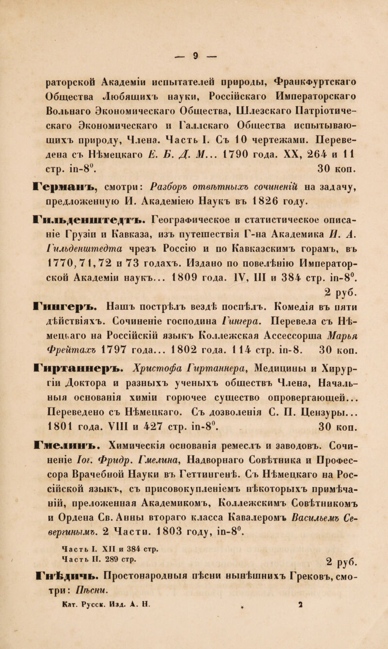 риторской Академіи испытателей природы, Франкфуртскаго Общества Любящихъ науки, Россійскаго Императорскаго Вольнаго Экономическаго Общества, Шлезскаго Патріотиче¬ скаго Экономическаго и Галлскаго Общества испытываю¬ щихъ природу, Члена. Часть I. Съ 10 чертежами. Переве¬ дена съ Нѣмецкаго Е. Б. Д. М... 1790 года. XX, 264 и 11 стр. іп-8°. 30 коп. Германъ, смотри: Разборъ отвѣтныхъ сочиненій на задачу, предложенную И. Академіею Наукъ въ 1826 году. Гильденштедтъ. Географическое и статистическое описа¬ ніе Грузіи и Кавказа, изъ путешествія Г-на Академика И. А. Еильденштедта чрезъ Россію и по Кавказскимъ горамъ, въ 1770,71,72 и 73 годахъ. Издано по повелѣнію Император¬ ской Академіи наукъ... 1809 года. IV, III и 384 стр. іп-8°. 2 руб. Гішгеръ. Нашъ пострѣлъ вездѣ поспѣлъ. Комедія въ пяти дѣйствіяхъ. Сочиненіе господина Гитера. Перевела съ Нѣ¬ мецкаго на Россійскій языкъ Коллежская Ассессорша Марья Фрейтахъ 1797 года... 1802 года. 114 стр. іп-8. 30 коп. Гиртаннеръ. Христофа Гиртаннера, Медицины и Хирур¬ гіи Доктора и разныхъ ученыхъ обществъ Члена, Началь¬ ныя основанія химіи горючее существо опровергающей... Переведено съ Нѣмецкаго. Съ дозволенія С. П. Цензуры... 1801 года. VIII и 427 стр. іп-8°. 30 коп. Гмелииъ. Химическія основанія ремеслъ и заводовъ. Сочи¬ неніе Іог. Фридр. Емелина, Надворнаго Совѣтника и Профес¬ сора Врачебной Науки въ Геттингенѣ. Съ Нѣмецкаго на Рос¬ сійской языкъ, съ присовокупленіемъ нѣкоторыхъ примѣча¬ ній, преложенная Академикомъ, Коллежскимъ Совѣтникомъ и Ордена Св.Анны втораго класса Кавалеромъ Василъемъ Се- вергинымъ. 2 Части. 1803 году, іп-8°. Часть I. XII и 384 стр. Часть II. 289 стр. 2 руб Гнѣдкічь. Простонародныя пѣсни нынѣшнихъ Грековъ, смо¬ три: Пѣсни. Кат. Русск. Изд. А. Н. * 2