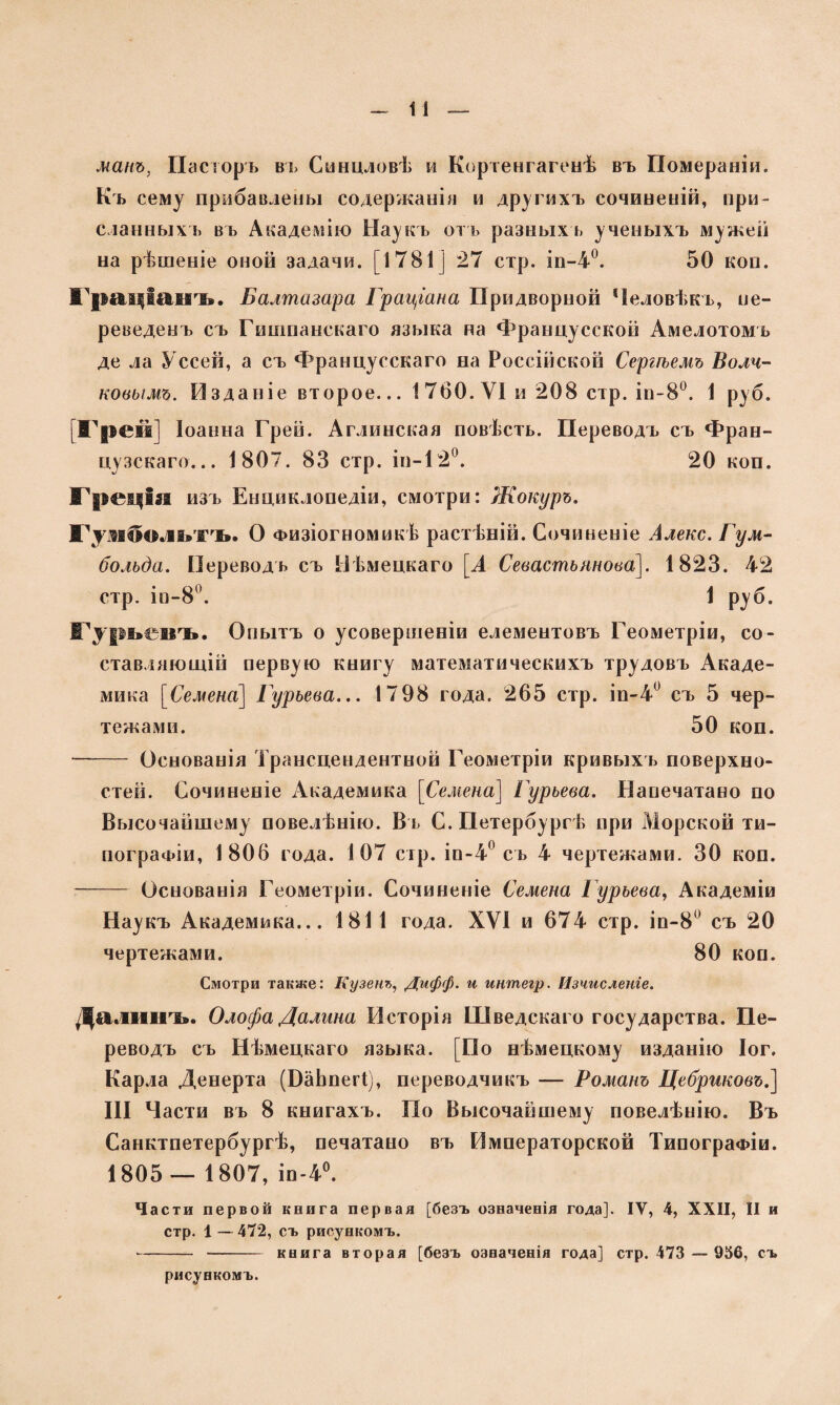 манъ, Пасторъ въ Синцловѣ и Кортенгагенѣ въ Помераніи. Къ сему прибавлены содержаніи и другихъ сочиненій, при¬ сланныхъ въ Академію Наукъ отъ разныхъ ученыхъ мужей на рѣшеніе оной задачи. [1781] 27 стр. іп-4°. 50 коп. Граціанъ. Балтазара Граціана Придворной Человѣкъ, пе¬ реведенъ съ Гишпанскаго языка на Францусской Амелотомъ де ла Уссей, а съ Францусскаго на Россійской Сергѣемъ Волч¬ ковымъ. Изданіе второе... 1760. VI и 208 стр. ін-8°. 1 руб. Грей] Іоанна Грей. Аглинская повѣсть. Переводъ съ Фран¬ цузскаго... 1807. 83 стр. ін-120. 20 коп. Греція изъ Енциклопедіи, смотри: Жокуръ. Гуаболыъ. О Физіогномикѣ растѣній. Сочиненіе Алекс. Гум- больда. Переводъ съ Нѣмецкаго [А Севастьянова]. 1823. 42 стр. іо-8°. 1 руб. Гурьевъ. Опытъ о усовершеніи елементовъ Геометріи, со¬ ставляющій первую книгу математическихъ трудовъ Акаде¬ мика [Семена] Гурьева... 17 98 года. 265 стр. іп-4° съ 5 чер¬ тежами. 50 коп. - Основанія Трансцендентной Геометріи кривыхъ поверхно¬ стей. Сочиненіе Академика [Семена] Гурьева. Напечатано по Высочайшему повелѣнію. Въ С. Петербу ргѣ при Морской ти¬ пографіи, 1806 года. 107 стр. іп-4° съ 4 чертежами. 30 коп. -Основанія Геометріи. Сочиненіе Семена Гурьева, Академіи Наукъ Академика... 1811 года. XVI и 674 стр. іп-8° съ 20 чертежами. 80 коп. Смотри также: Кузенъ, Дифф. и интегр. Изчисленіе. Далиікь. Олофа Далина Исторія Шведскаго государства. Пе¬ реводъ съ Нѣмецкаго языка. [По нѣмецкому изданію Іог. Карла Денерта (БаЬпегі), переводчикъ — Романъ Цебриковъ.] III Части въ 8 книгахъ. По Высочайшему повелѣнію. Въ Санктпетербургѣ, печатано въ Императорской Типографіи. 1805— 1807, іп-4°. Части первой книга первая [безъ означенія года]. ІУ, 4, XXII, II и стр. 1 — 472, съ рисункомъ. --книга вторая [безъ означенія года] стр. 473 — 956, съ рисункомъ.
