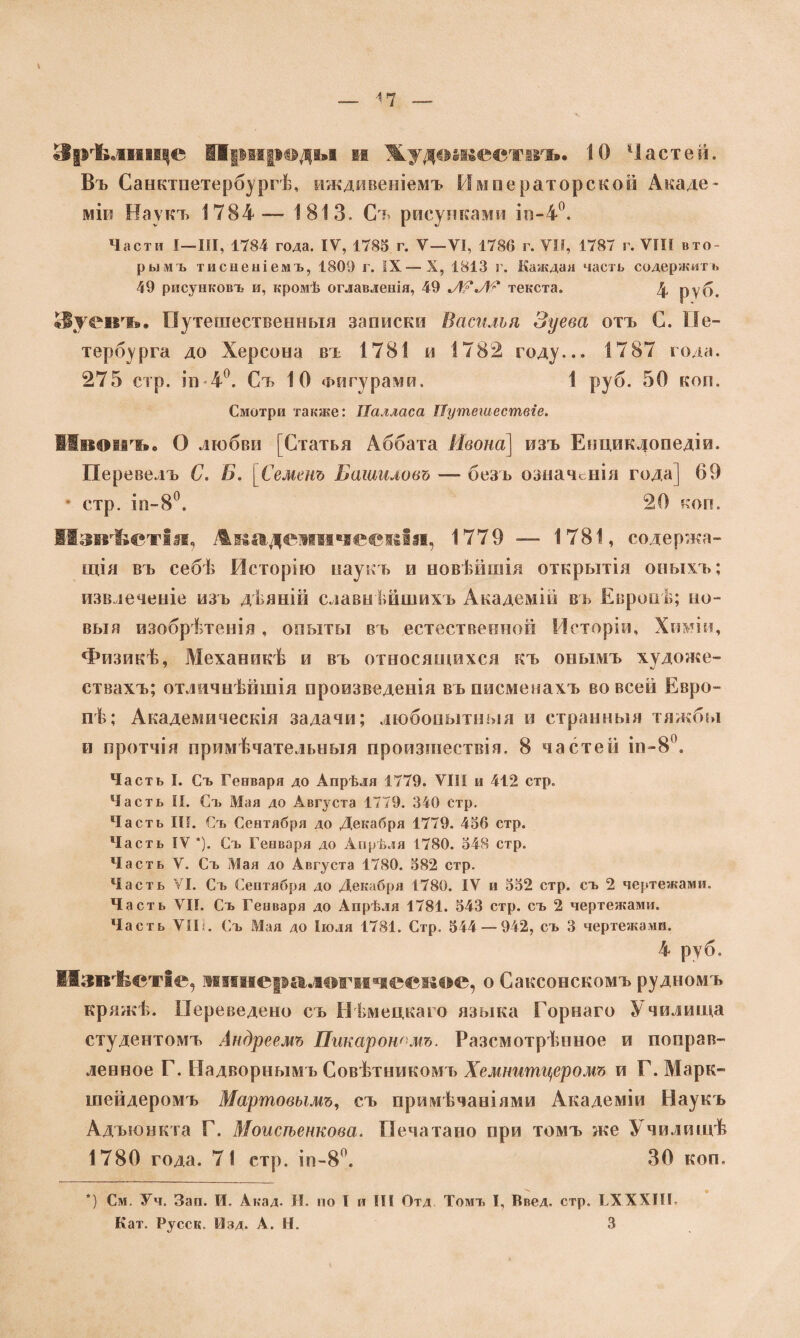 Зрѣлище Природа»! и Жудаажестігь. 10 Частей. Въ Санктпетербургѣ, иждивеніемъ Императорской Лкаде- міи Наукъ 1784— 1813. Съ рисунками іп-4°. Части I—III, 1784 года. IV, 1785 г. V—VI, 1786 г. VII, 1787 г. VIII вто¬ рымъ тисненіемъ, 1809 г. IX—X, 1813 г. Каждая часть содержитъ 49 рисунковъ и, кромѣ оглавленія, 49 текста. 4 руб. Зуевъ» Путешественныя записки Василія Зуева отъ С. Пе¬ тербурга до Херсона въ 1781 и 1782 году... 1787 года. 275 стр. іи 4°. Съ 10 Фигурами. 1 руб. 50 коп. Смотри также: ІІалласа Путешествіе. Мвонъ. О любви [Статья Аббата Ивона\ изъ Енциклопедіи. Перевелъ С. Б. [Семенъ Башиловъ — безъ означенія года] 69 • стр. іп-8°. 20 коп. Мзвѣетія, Ашэделпічесвія, 1779 — 1781, содержа¬ щія въ себѣ Исторію наукъ и новѣйшія открытія оныхъ; извлеченіе изъ дѣяній славнѣйшихъ Академій въ Европѣ; но¬ выя изобрѣтенія, опыты въ естественной Исторіи, Химіи, Физикѣ, Механикѣ и въ относящихся къ онымъ хѵдоже- ствахъ; отличнѣйшія произведенія въписменахъ во всей Евро¬ пѣ; Академическія задачи; любопытныя и странныя тяжбы и протчія примѣчательныя произшествія. 8 частей ін-8°. Часть I. Съ Генваря до Апрѣля 1779. VIII и 412 стр. Часть II. Съ Мая до Августа 1779. 340 стр. Часть III. Съ Сентября до Декабря 1779. 456 стр. Часть IV*). Съ Генваря до Апрѣля 1780. 548 стр. Часть V. Съ Мая до Августа 1780. 582 стр. Часть VI. Съ Сентября до Декабря 1780. IV и 552 стр. съ 2 чертежами. Часть VII. Съ Генваря до Апрѣля 1781. 543 стр. съ 2 чертежами. Часть VII . Съ Мая до Іюля 1781. Стр. 544 — 942, съ 3 чертежами. 4 руб. Извѣстіе, минералогическое, о Саксонскомъ рудномъ кряжѣ. Переведено съ Нѣмецкаго языка Горнаго Училища студентомъ Андреемъ Пикар ономъ. Разсмотрѣнное и поправ¬ ленное Г. Надворнымъ Совѣтникомъ Хемнитцеромъ и Г. Марк¬ шейдеромъ Мартовымъ, съ примѣчаніями Академіи Наукъ Адъюнкта Г. Моисѣенкова. Печатано при томъ же У чилищѣ 1780 года. 71 стр. іп-8°. 30 коп. *) См. Уч. Зап. И. Акад. Н. по I и III Отд Томъ I, Введ. стр. ГХХХПГ