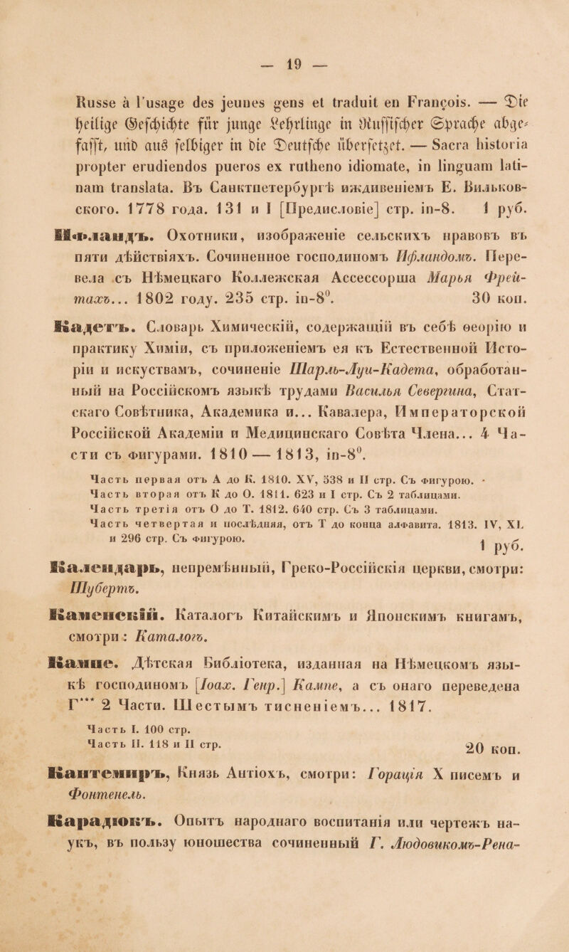Внззе а Гнза^е сіез ^еипез ^енз еі Ігайиіі ен Егапсоіз. -— Фіе I)еШде ®е(фіфіе (йг )шп]е І*е1)г1тде іи Оіи[(і[фег ©ргафе аін]іѵ (а()Х ипЬ аи$ \йЬщгх іп Ьіе Т>еиі(фе йЬег[еі$еЕ — 8асга Ьізіогіа ргоріег егисііепсіоз риегоз ех гпіЬепо і(1іотаІе, іп Ііп^иат іаіі- пат Ігапзіаіа. Въ Санктпетербургѣ иждивеніемъ Е. Вильков- ского. 1778 года. 131 и I [Предисловіе] стр. іп-8. 1 руб. ИФландъ. Охотники, изображеніе сельскихъ нравовъ въ пяти дѣйствіяхъ. Сочиненное господиномъ Ифландомъ. Пере¬ вела съ Нѣмецкаго Коллежская Ассессорша Марья Фрей- тахь... 1802 году. 235 стр. ін-8°. 30 кон. Кадетъ. Словарь Химическій, содержащій въ себѣ ѳеорію и практику Химіи, съ приложеніемъ ея къ Естественной Исто¬ ріи и искуствамъ, сочиненіе Шарлъ-Луи-Кадета, обработан¬ ный на Россійскомъ языкѣ трудами Василья Севергина, Стат¬ скаго Совѣтника, Академика и... Кавалера, Императорской Россійской Академіи и Медицинскаго Совѣта Члена... 4 Ча¬ сти съ Фигурами. 1810— 1813, іп-8°. Часть первая отъ А до К. 1810. XV, 538 и II стр. Съ Фигурою. - Часть вторая отъ К до О. 1811. 623 и I стр. Съ 2 таблицами. Часть третія отъ О до Т. 1812. 640 стр. Съ 3 таблицами. Часть четвертая и послѣдняя, отъ Т до конца алфавита. 1813. IV, XI. и 296 стр. Съ Фигурою. ^ руб Календарь, непремѣнный, Греко-Россійскія церкви, смотри: Шубертъ. Каменскій. Каталогъ Китайскимъ и Японскимъ книгамъ, смотри : Каталогъ. Канне. Дѣтская Библіотека, изданная на Нѣмецкомъ язы¬ кѣ господиномъ [Іоах. Генр.} Кампе, а съ онаго переведена Г“* 2 Части. Шестымъ тисненіемъ... 1817. Часть I. 100 стр. Часть II. 118 и II стр. 20 КОП Кантемиръ, Князь Антіохъ, смотри: Горація X писемъ и Фонтенель. Карадішзъ. Опытъ народнаго воспитанія или чертежъ на¬ укъ, въ пользу юношества сочиненный Г. Людовикомъ-Рена-