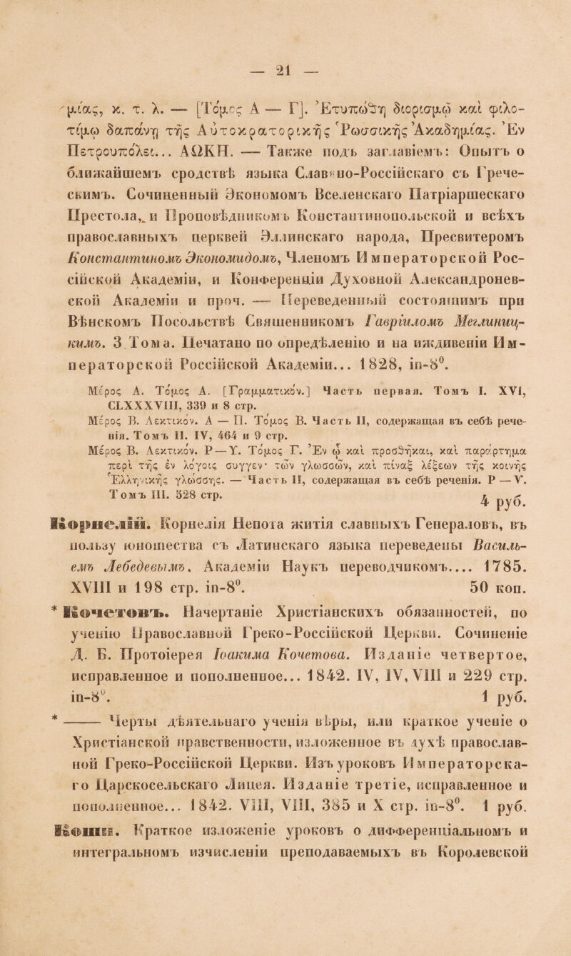 ''рхоц, х. т. X. — [Тор.с<; А — Г]. ’Етитсм^Ѵ] Зіореарда хои срсХо- тфка йатіаѵтг] тт\^ Аитохраторіхт)д гРб)с7<7іхт)<;’АхаЗтциа^. ’Еѵ ПетрошсбХеь... А12К Ы. — Также подъ заглавіемъ: Опытъ о ближайшемъ сродствѣ языка Славяно-Россійскаго съ Грече- скимъ. Сочиненный Экономомъ Вселенскаго Патріаршескаго Пр естола^и Проповѣдникомъ Константинопольской и всѣхъ православныхъ церквей Эллинскаго народа, Пресвитеромъ Константиномъ Экономидомъ, Членомъ Императорской Рос¬ сійской Академіи, и Конференціи Духовной Александронев- ской Академіи и проч. — Переведенный состоящимъ при Вѣнскомъ Посольствѣ Священникомъ Гавріиломъ Меглиниц- кимъ, 3 Тома. Печатано по опредѣленію и на иждивеніи Им¬ ператорской Россійской Академіи... 1828, іп-8°. Меро? А. То [іо? А. [Гра(Л(латіхйѵ.] Часть первая. Томъ I. XVI, СХХХХѴІІІ, 339 и 8 стр. Меро? Б. Аехтчхоѵ. А — II. Торо? В. Часть II, содержащая въ себѣ рече- нія. Томъ II. IV, 464 и 9 стр. Меро? В. Аехттхо’ѵ. Р — V. Торо? Г. ’Еѵ ь> хаі тсробЗч)хац ха! тсарартѵ^ра тсер! т^? Іѵ Хоуорс, сиууеѵ* тсоѵ уХюаоыѵ, ха! тсіѵа^ Хе^еыѵ г*)? хо^ѵг)? ЕХХгудхг)? уХаіааг)?. — Часть II, содержащая въ себѣ реченія. Р—V. Томъ III. 328 стр. г ^ г 4 руО. Корнелій. Корнелія Непота житія славныхъ Генераловъ, въ пользу юношества съ Латинскаго языка переведены Насиль¬ емъ Лебедевымъ, Академіи Наукъ переводчикомъ.... 1785. XVIII и 198 стр. іп-8°. 50 коп. * Кочетовъ. Начертаніе Христіанскихъ обязанностей, по ученію Православной Греко-Россійской Церкви. Сочиненіе Д. Б. Протоіерея Іоакима Кочетова. Изданіе четвертое, исправленное и пополненное... 1842. IV, IV,VIII и 229 стр. іп-8А 1 руб. * - Черты дѣятельнаго ученія вІ.ры, или краткое ученіе о Христіанской нравственности, изложенное въ духѣ православ¬ ной Греко-Россійской Церкви. Изъ уроковъ Императорска¬ го Царскосельскаго Лицея. Изданіе третіе, исправленное и пополненное... 1842. VIII, VIII, 385 и X сір. іп-8°. 1 руб. ііошев. Краткое изложеніе уроковъ о дифференціальномъ и интегральномъ изчнсленіи преподаваемыхъ въ Королевской