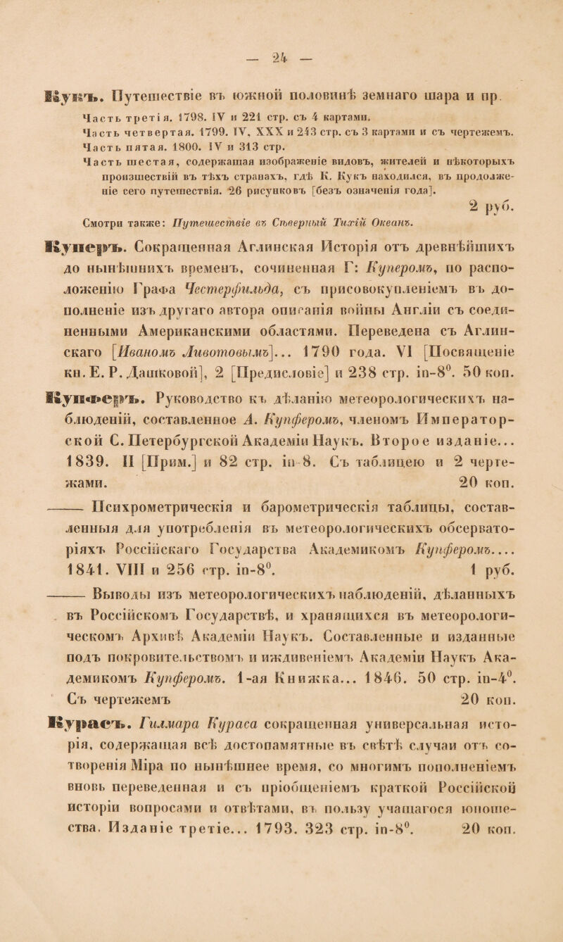 Мукъ* Путешествіе въ южной половинѣ земнаго шара и пр Часть третій. 1798. ІУ и 221 стр. съ 4 картами. Часть четвертая. 1799. IV, XXX и 243 стр. съ 3 картами и съ чертежемъ. Часть пятая. 1800. IV и 313 стр. Часть шестая, содержащая изображеніе видовъ, жителей и нѣкоторыхъ произшествій въ тѣхъ странахъ, гдѣ К. Ку къ находился, въ продолже¬ ніе сего путешествія. 26 рисунковъ [безъ означенія года]. 2 руб. Смотри также: Путешествіе въ Сѣверный Тихій Океанъ. Куперъ. Сокращенная Л гл инока я Исторія отъ древнѣйшихъ до нынѣшнихъ временъ, сочиненная Г: Куперомъ, но распо¬ ложенію ГраФа Честерфилъда, съ присовокупленіемъ въ до¬ полненіе изъ другаго автора описанія войны Англіи съ соеди¬ ненными Американскими областями. Переведена съ Аглин- скаго [Иваномъ Ливотовымъ]... 1790 года. VI [Посвященіе кн. Е. Р. Дашковой], 2 [Предисловіе] и 238 стр. іи-80. 50 коп. Куи«і*еръ. Руководство къ дѣланію метеорологическихъ на¬ блюденій, составленное А. Купферомъ, членомъ Император¬ ской С. Петербургской Академіи Наукъ. Второе изданіе... 1839. II [Прим.] и 82 стр. іи 8. Съ таблицею и 2 черте¬ жами. 20 коп. -- Психрометрическія и барометрическія таблицы, состав¬ ленныя для употребленія въ метеорологическихъ обсервато¬ ріяхъ Россійскаго Государства Академикомъ Купферомъ_ 1841. VIII и 256 стр. іп-8°. 1 руб. -- Выводы изъ метеорологическихъ наблюденій, дѣланныхъ въ Россійскомъ Государствѣ, и хранящихся въ метеорологи¬ ческомъ Архивѣ Академіи Наукъ. Составленные и изданные подъ покровительствомъ и иждивеніемъ Академіи Наукъ Ака¬ демикомъ Купферомъ. 1-ая Книжка... 1846. 50 стр. іп-4°. Съ чертежемъ 20 коп. Курасъ. Гилмара Кураса сокращенная универсальная исто¬ рія, содержащая всѣ достопамятные въ свѣтѣ случаи отъ со¬ творенія Міра по нынѣшнее время, со многимъ пополненіемъ вновь переведенная и съ пріобщеніемъ краткой Россійской исторіи вопросами и отвѣтами, въ пользу учащагося юноше¬ ства. Изданіе третіе... 1793. 323 стр. іп-8°. 20 коп.