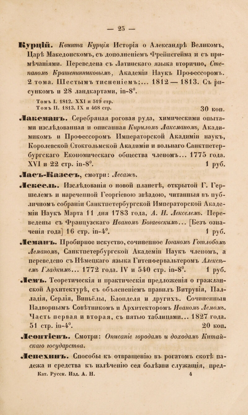 Курцій. Квинта Курція Исторія о Александрѣ Великомъ, Царѣ Македонскомъ, съ дополненіемъ Фрейнсгейма и съ при¬ мѣчаніями. Переведена съ Латинскаго языка вторично, Сте¬ паномъ Крашенинниковымъ, Академіи Наукъ Профессоромъ. 2 тома. Шестымъ тисненіемъ;... 1812— 1813. Съ ри¬ сункомъ и 28 ландкартами, ін-8°. Томъ Г. 1812. XXI и 519 стр. Томъ II. 1813. IX и 468 стр. 30 ^оп. Лаксліаиъ. Серебряная роговая руда, химическими опыта¬ ми изслѣдованная и описанная Кириломъ Ваксманомъ, Акади- микомъ и Профессоромъ Императорской Акадиміи наукъ, Королевской Стокгольмской Акадиміи и вольнаго Санктпетер- бургскаго Економическаго общества членомъ... 1775 года. XVI и 22 стр. іи-8°. 1 руб. •Л»егь-Іъ&зеегь, смотри: Весажъ. •Іексель. Изслѣдованія о новой планетѣ, открытой Г. Гер- шелемъ и нареченной Георгіевою звѣздою, читанныя въ пуб¬ личномъ собраніи Санктпетербургской Императорской Акаде¬ міи Наукъ Марта 11 дня 1783 года, А. И, Векселемъ. Пере¬ ведены съ Французскаго Иваномъ Богаевскимъ... [Безъ озна¬ ченія года] 16 стр. іп-4°. 1 руб. •/Жеманть. Пробирное искуство, сочиненное Іоганомъ Готлобомъ Веманомъ, Санктпетербургской Академіи Наукъ членомъ, а переведено съ Нѣмецкаго языка ГитенФервальтеромъ Алексѣ¬ емъ Гладкимъ... 1772 года. IV и 540 стр. іп-8°. 1 руб. •/Вевдъ. Теоретическія и практическія предложенія о граждан¬ ской Архитектурѣ, съ объясненіемъ правилъ Витрувія, Пал¬ ладія, Серлія, Виньёлы, Блонделя и другихъ. Сочиненныя Надворнымъ Совѣтникомъ и Архитекторомъ Иваномъ Лемомъ. Часть первая и вторая, съ пятью таблицами... 1827 года. 51 стр. іи-4°. 20 коп. •Деогггіеігь. Смотри: Описаніе городамъ и доходамъ Китай¬ скаго государства. Лепехкіікт». Способы къ отвращенію въ рогатомъ скотѣ па¬ дежа и средства къ излѣченію сея болѣзни служащія, пред- Кат. Русск. Изд. А. Н. 4