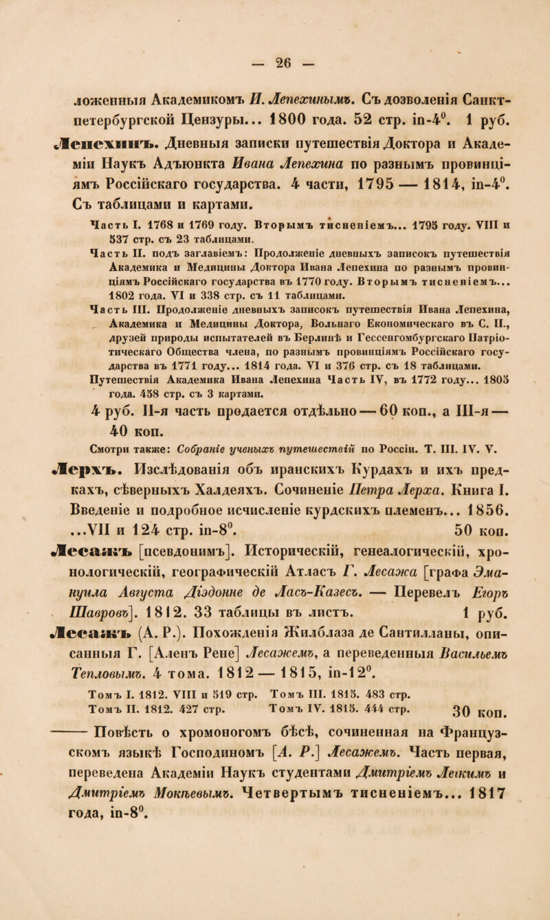 ложенныя Академикомъ И. Лепехинымъ. Съ дозволенія Санкт- петербургской Цензуры... 1800 года. 52 стр. іп-4°. 1 руб. Леиехинъ. Дневныя записки путешествія Доктора и Акаде¬ міи Наукъ Адъюнкта Ивана Лепехина по разнымъ провинці¬ ямъ Россійскаго государства. 4 части, 1795 — 1814, іп-4°. Съ таблицами и картами. Часть I. 1768 и 1769 году. Вторымъ тисненіемъ... 1795 году. УШ и 537 стр. съ 23 таблицами. Часть II. подъ заглавіемъ: Продолженіе дневныхъ записокъ путешествія Академика и Медицины Доктора Ивана Лепехина по разнымъ провин¬ ціямъ Россійскаго государства въ 1770 году. Вторымъ тисненіемъ... 1802 года. УІ и 338 стр. съ 11 таблицами. Часть III. Продолженіе дневныхъ записокъ путешествія Ивана Лепехина, Академика и Медицины Доктора, Вольнаго Економическаго въ С. II., друзей природы испытателей въ Берлинѣ и Гессенгомбургскаго Патріо¬ тическаго Общества члена, по разнымъ провинціямъ Россійскаго госу¬ дарства въ 1771 году... 1814 года. УІ и 376 стр. съ 18 таблицами. Путешествія Академика Ивана Лепехина Часть IV, въ 1772 году... 1805 года. 458 стр. съ 3 картами. 4 руб. П-я часть продается отдѣльно — 60 кон., а Ш-я — 40 коп. Смотри также: Собраніе ученыхъ путешествій по Россіи. Т. III. IV. У. Лержль». Изслѣдованія объ ираискихъ Курдахъ и ихъ пред¬ кахъ, сѣверныхъ Халдеяхъ. Сочиненіе Петра Лерха. Книга I. Введеніе и подробное исчисленіе курдскихъ племенъ... 1856. ...VII и 124 стр. іп-8°. 50 коп. Лесаягъ [псевдонимъ]. Историческій, генеалогическій, хро¬ нологическій, географическій Атласъ Г. Лесажа [граФа Эма- нуила Августа Діэдонне де Ласъ-Казесъ. — Перевелъ Егоръ , Шавровъ\. 1812. 33 таблицы въ листъ. 1 руб. •/Вее&икт» (А. Р.). Похожденія Жилблаза де Сантилланы, опи¬ санныя Г. [Аленъ Рене] Лесажемъ, а переведенныя Васильемъ Тепловымъ. 4 тома. 1812— 1815, ін-12°. Томъ I. 1812. VIII и 519 стр. Томъ III. 1815. 483 стр. Томъ II. 1812. 427 стр. Томъ IV. 1815. 444 стр. 30 коп^ -Повѣсть о хромоногомъ бѣсѣ, сочиненная на Француз¬ скомъ языкѣ Господиномъ [А. Р.] Лесажемъ. Часть первая, переведена Академіи Наукъ студентами Дмитріемъ Легкимъ и Дмитріемъ Мокѣевымъ. Четвертымъ тисненіемъ... 1817 года, ін-8°.
