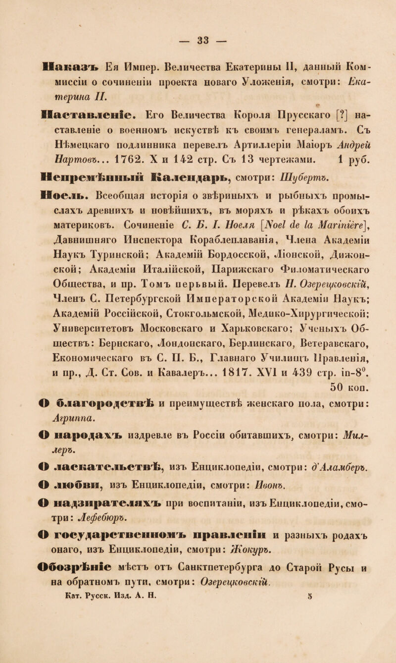 Наказъ Ея Импер. Величества Екатерины II, данный Ком- миссіи о сочиненіи проекта новаго Уложенія, смотри: Ека¬ терина II. Наставленіе. Его Величества Короля Прусскаго [?] на¬ ставленіе о военномъ искуствѣ къ своимъ генераламъ. Съ Ш шецкаго подлинника перевелъ Артиллеріи Маіоръ Андреи Нартовъ... 1762. X и 142 стр. Съ 13 чертежами. 1 руб. Непремѣнный Календарь, смотри: Шубертъ. ІІоель. Всеобщая исторія о звѣриныхъ и рыбныхъ промы¬ слахъ древнихъ и новѣйшихъ, въ моряхъ и рѣкахъ обоихъ материковъ. Сочиненіе С. Б. I. Ноеля [іѴое/ де Іа Магіпіёге], Давнишняго Инспектора Кораблеплаванія, Члена Академіи Наукъ Туринской; Академій Бордосской, Ліонской, Дижон¬ ской; Академіи Италійской, Парижскаго Филоматическаго Общества, и пр. Томъ нерьвый. Перевелъ Н. Озерецковскгй, Членъ С. Петербургской Императорской Академіи Наукъ; Академій Россійской, Стокгольмской, Медико-Хирургической; Университетовъ Московскаго и Харьковскаго; Ученыхъ Об¬ ществъ: Бернскаго, Лондонскаго, Берлинскаго, Ветеравскаго, Економическаго въ С. П. Б., Главнаго Училищъ Правленія, и пр., Д. Ст. Сов. и Кавалеръ... 1817. XVI и 439 стр. іп-8°. 50 коп. О благородствѣ и преимуществѣ женскаго пола, смотри: Агриппа. О народамъ издревле въ Россіи обитавшихъ, смотри: Мил¬ леръ. О ласкательствѣ, изъ Енциклопедіи, смотри: д'Аламберъ. О любви, изъ Енциклопедіи, смотри: Неонъ. О надзирателяхъ при воспитаніи, изъ Енциклопедіи, смо¬ три: Лефебюръ. О государственномъ правленіи и разныхъ родахъ онаго, изъ Енциклопедіи, смотри: Жокуръ. Обозрѣніе мѣстъ отъ Санктпетербурга до Старой Русы и на обратномъ пути, смотри: Озерецковскгй. Кат. Русск. Изд. А. Н. 5