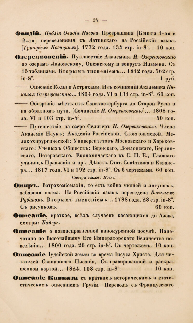Овидій. Публія Овидія Насона Превращенія [Книги 1-ая и 2-ая] переведенныя съ Латинскаго на Россійскій языкъ [Григоріемъ Козицкимъ]. 1772 года. 134 стр. іп-8°. ІО коп. Озе|»ецковскій. Путешествіе Академика Н. Озерецковскаго по озерамъ Ладожскому, Онежскому и вокругъ Ильменя. Съ 15 таблицами. Вторымъ тисненіемъ... 1812 года. 562 стр. ін-8°. 1 руб. - Описаніе Колы и Астрахани. Изъ сочиненій Академика Ни¬ колая Озерецковскаго... 1804 года. VI и 131 стр. іп-8°. 60 коп. --Обозрѣніе мѣстъ отъ Санктпетербурга до Старой Русы и на обратномъ пути. [Сочиненіе Н. Озерецковскаго]... 1808 го¬ да. VI и 103 стр. іп-4°. 50 коп. - Путешествіе на озеро Селигеръ Н. Озерецковскаго, Члена Академіи Наукъ; Академіи Россійской, Стокгольмской, Ме¬ дикохирургической; Университетовъ Московскаго и Харьков¬ скаго; Ученыхъ Обществъ: Бернскаго, Лондонскаго, Берлин¬ скаго, Ветеравскаго, Економическаго въ С. П. Б., Главнаго училищъ Правленія и пр., Дѣйств. Стат. Совѣтника и Кавале¬ ра... 1817 года. VI и 1 92 стр. іп-8°. Съ 6 чертежами. 60 коп. Смотри также: Ноель. ОзЕВіръ. Ватрахоміомахія, то есть война мышей и лягушекъ, забавная поема. На Россійскій языкъ переведена Насильемъ Рубаномъ. Вторымъ тисненіемъ... 1788 года. 28 стр. іп-8°. Съ рисункомъ. 60 коп. Опвасапіе, краткое, всѣхъ случаевъ касающихся до Азова, смотри: Байеръ. Описаніе о новоисправленной винокуренной посудѣ. Напе¬ чатано по Высочайшему Его Императорскаго Величества по¬ веденію... 1800 года. 26 стр. іп-8°. Съ чертежемъ. 10 коп. Описаніе Іудейской земли во время Іисуса Христа. Для чи¬ тателей Священнаго Писанія. Съ гравированной и раскра¬ шенной картой... 1824. 108 стр. іп-8°. 10 коп. Описаніе Кавказа съ краткимъ историческимъ и стати¬ стическимъ описаніемъ Грузіи. Переводъ съ Французскаго