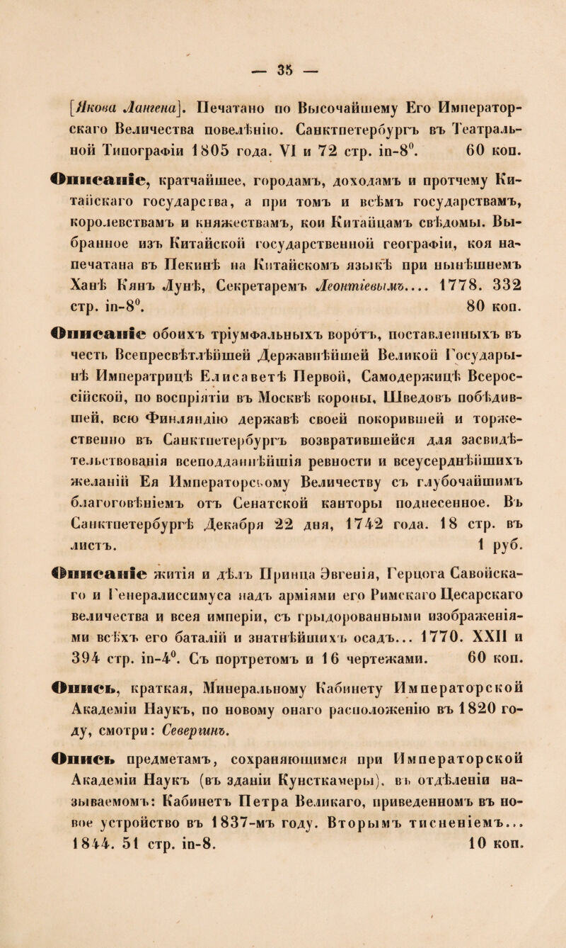 [Якова Аангена]. Печатано по Высочайшему Его Император¬ скаго Величества повелѣнію. Санктпетербургъ въ Театраль¬ ной Типографіи 1805 года. VI и 72 стр. іп-8°. 60 коп. Описаніе, кратчайшее, городамъ, доходамъ и протчему Ки¬ тайскаго государства, а при томъ и всѣмъ государствамъ, королевствамъ и княжествамъ, кои Китайцамъ свѣдомы. Вы¬ бранное изъ Китайской государственной географіи, коя на¬ печатана въ Пекинѣ на Китайскомъ языкѣ при нынѣшнемъ Ханѣ Кянъ Лунѣ, Секретаремъ Аеонтіевымъ.... 1778. 332 стр. іп-8°. 80 коп. Описаніе обоихъ тріумфальныхъ воротъ, поставленныхъ въ честь Всепреевѣтлѣншей Державнѣйшей Великой Государы- ыѣ Императрицѣ Елисаветѣ Первой, Самодержицѣ Всерос¬ сійской, по воспріятіи въ Москвѣ короны, Шведовъ побѣдив¬ шей, всю Финляндію державѣ своей покорившей и торже¬ ственно въ Санктпетербургъ возвратившейся для засвидѣ¬ тельствованія всеподданнѣйшія ревности и всеусерднѣйшихъ желаній Ея Императореьому Величеству съ глубочайшимъ благоговѣніемъ отъ Сенатской канторы поднесенное. Въ Санктпетербургѣ Декабря 22 дня, 1742 года. 18 стр. въ листъ. 1 руб. Описаніе житія и дѣлъ Принца Эвгенія, Герцога Савойска¬ го и Генералиссимуса надъ арміями его Римскаго Цесарскаго величества и всея имперіи, съ грыдорованными изображенія¬ ми всѣхъ его баталій и знатнѣйшихъ осадъ... 1770. XXII и 394 стр. іп-4°. Съ портретомъ и 16 чертежами. 60 коп. Опись, краткая, Минеральному Кабинету Императорской Академіи Наукъ, по новому онаго расположенію въ 1820 го¬ ду, смотри: Севертт. Опись предметамъ, сохраняющимся при Императорской Академіи Наукъ (въ зданіи Кунсткамеры), въ отдѣленіи на¬ зываемомъ: Кабинетъ Петра Великаго, приведенномъ въ но¬ вое устройство въ 1837-мъ году. Вторымъ тисненіемъ... 1844. 51 стр. іп-8. 10 коп.