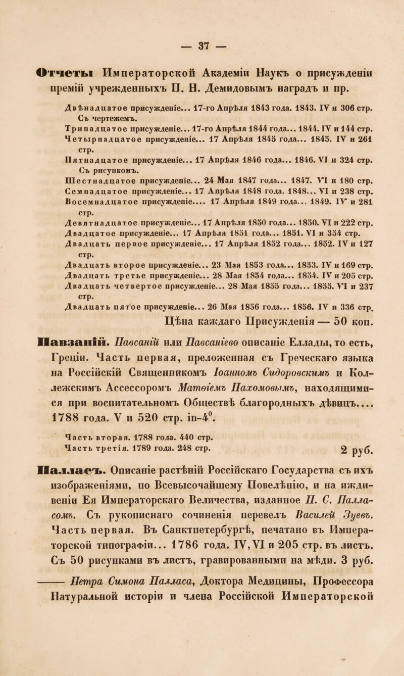 Отчеты Императорской Академіи Наукъ о присужденіи премій учрежденныхъ П. Н. Демидовымъ наградъ и пр. Двѣнадцатое присужденіе... 17-го Апрѣля 1843 года. 1843. ІУ и 306 стр. Съ чертежемъ. Тринадцатое присужденіе... 17-го Апрѣля 1844 года... 1844. ІУ и 144 стр. Четырнадцатое присужденіе... 17 Апрѣля 1843 года... 1843. IV и 261 стр. Пятна дцатое присужденіе... 17 Апрѣля 1846 года... 1846. VI и 324 стр. Съ рисункомъ. Шестнадцатое присужденіе... 24 Мая 1847 года... 1847. VI и 180 стр. Семнадцатое присужденіе... 17 Апрѣля 1848 года. 1848... VI и 238 стр. Восемнадцатое присужденіе.... 17 Апрѣля 1849 года... 1849. ІУ и 281 стр. Девятнадцатое присужденіе... 17 Апрѣля 1830 года... 1830. VI и 222 стр. Двадцатое присужденіе... 17 Апрѣля 1831 года... 1831. VI и 334 стр. Двадцать первое присужденіе... 17 Апрѣля 1832 года... 1832. IV и 127 стр. Двадцать второе присужденіе... 23 Мая 1833 года... 1833. IV и 169 стр. Двадцать третье присужденіе... 28 Мая 1834 года... 1834. IV и 203 стр. Двадцать четвертое присужденіе... 28 Мая 1833 года... 1833. УІ и 237 стр. Двадцать пятое присужденіе... 26 Мая 1836 года... 1836. IV и 336 стр. Цѣна каждаго Присужденія — 50 коп. ІІапзаііім. Павсангй или Павсангево описаніе Еллады, то есть, Греціи. Часть первая, преложенная съ Греческаго языка на Россійскій Священникомъ Іоанномъ Сидоровскимъ и Кол¬ лежскимъ Ассессоромъ Матѳіемъ Пахомовымъ, находящими¬ ся при воспитательномъ Обществѣ благородныхъ дѣвицъ.... 1788 года. V и 520 стр. іп-4°. Часть вторая. 1788 года. 440 стр. Часть третія. 1789 года. 248 стр. 2 руб. Пал ласъ. Описаніе растѣній Россійскаго Государства съ ихъ изображеніями, по Всевысочайшему Повелѣнію, и на ижди¬ веніи Ея Императорскаго Величества, изданное П. С. Палла- сомъ. Съ рукописнаго сочиненія перевелъ Василей Зуевъ. Часть первая. Въ Санктпетербургѣ, печатано въ Импера¬ торской типографіи... 1786 года. IV,УІ и 205 стр. въ листъ. Съ 50 рисунками въ листъ, гравированными на мѣди. 3 руб. — Петра Симона Палласа, Доктора Медицины, Профессора Натуральной исторіи и члена Россійской Императорской