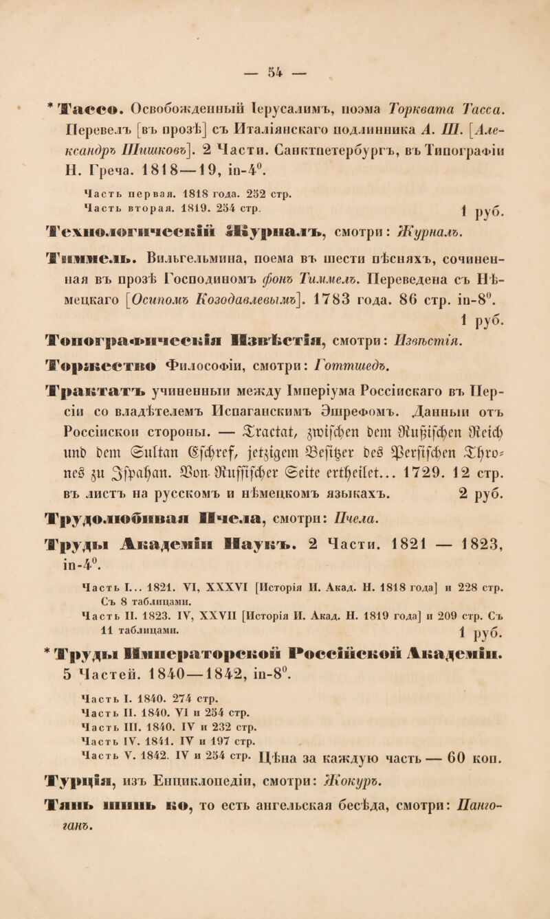 * Та(Ч*о. Освобожденный Іерусалимъ, поэма Торквата Тасса. Перевелъ [въ прозѣ] съ Италіянскаго подлинника А. Ш. [Але¬ ксандръ Шишковъ]. 2 Части. Санктпетербургъ, въ Типографіи Н. Греча. 1818 —19, іп-4°. Часть первая. 1818 года. 252 стр. Часть вторая. 1819. 254 стр. | руб Технологическій .Журналъ, смотри: Журналъ. Тшинель. Вильгельмина, поема въ шести пѣсняхъ, сочинен¬ ная въ прозѣ Господиномъ фонъ Тиммелъ. Переведена съ Нѣ¬ мецкаго [Осипомъ Козодавлевымъ]. 1783 года. 86 стр. ін-8°. 1 руб. Топографическія ПзвТістія, смотри: Извѣстія. Торжество Философіи, смотри: Готтшедъ. Трактатъ учиненный между Імперіума Россійскаго въ Пер¬ сіи со владѣтелемъ Испаганскимъ ЭшреФомъ. Данный отъ Россійской стороны. — ЗДасШ, §ті[феп Ьет Ѳйфффеп Шеіф ітЬ Ьет @ийст (Е|фге|ѵ Фе(і|ег Ьеё $ег|І(феп Зфго* пе§ %и Зфсі^ст. Шоп-Шф{і(фег @ейе егфеіІеС.. 1729. 12 стр. въ листъ на русскомъ и нѣмецкомъ языкахъ. 2 руб. Трудолюбивая Пчела, смотри: Пчела. Труды Академіи Паукъ. 2 Части. 1821 — 1823, іп-4°. Часть I... 1821. VI, XXXVI [Исторія И. Акад. Н. 1818 года] и 228 стр. Съ 8 таблицами. Часть II. 1823. IV, XXVII [Исторія И. Акад. Н. 1819 года] и 209 стр. Съ 11 таблицами. \ руб. * Труды Императорской Россійской Академіи. 5 Частей. 1840—1842, іп-8°. Часть I. 1840. 274 стр. Часть II. 1840. VI и 254 стр. Часть III. 1840. IV и 232 стр. Часть IV. 1841. IV и 197 стр. Часть ѵ. 1842. іѵ и 254 стр. Цѣна за каждую часть — 60 КОП. Турція, изъ Енциклопедіи, смотри: Жокуръ. Тань шинь ко, то есть ангельская бесѣда, смотри: Пашо- ганъ.