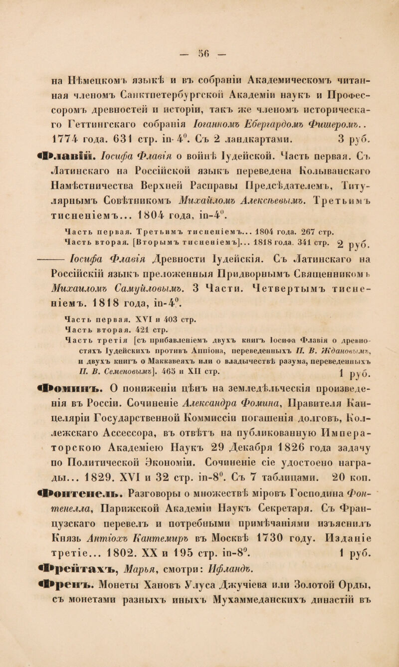 на Нѣмецкомъ языкѣ и въ собраніи Академическомъ читан¬ ная членомъ Саиктпетербургской Академіи наукъ и Профес¬ соромъ древностей и исторіи, такъ же членомъ историческа¬ го Геттингскаго собранія Іоганномъ Ебергардомъ Фишеромъ.. 1774 года. 631 стр. іп 4°. Съ 2 ландкартами. 3 руб. «Желаній. Іосифа Флавія о войнѣ Іудейской. Часть первая. Съ Латинскаго на Россійской языкъ переведена Колыванскаго Намѣстничества Верхней Расправы Предсѣдателемъ, Титу¬ лярнымъ Совѣтникомъ Михаиломъ Алексѣевымъ. Тр е т ь и м ь тисненіемъ... 1804 года, іп-4°. Часть первая. Третьимъ тисненіемъ... 1804 года. 267 стр. Часть вторая. [Вторымъ тисненіемъ]... 1818 года. 341 стр. 2 руб. — Іосифа Флавія Древности Іудейскія. Съ Латинскаго на Россійскій языкъ преложенныя Придворнымъ Священникомъ Михаиломъ Самуиловымъ. 3 Части. Четвертымъ тисне¬ ніемъ. 1818 года, іп-4°. Часть первая. XVI и 403 стр. Часть вторая. 421 стр. Часть третія [съ прибавленіемъ двухъ книгъ Іосифа Флавія о древно¬ стяхъ Іудейскихъ противъ Аппіона, переведенныхъ II. В. Ждановымъ, и двухъ книгъ о Маккавеяхъ или о владычествѣ разума, переведенныхъ П. В. Семеновымъ]. 463 и XII стр. | РУ б. сХэошснпь. О пониженіи цѣнъ на земледѣльческія произведе¬ нія въ Россіи. Сочиненіе Александра Фомина, Правителя Кан¬ целяріи Государственной Коммиссіи погашенія долговъ, Кол¬ лежскаго Ассессора, въ отвѣтъ на публикованную Импера¬ торскою Академіею Наукъ 29 Декабря 1826 года задачу по Политической Экономіи. Сочиненіе сіе удостоено награ¬ ды... 1829. XVI и 32 стр. іп-8°. Съ 7 таблицами. 20 коп. фонтенель. Разговоры о множествѣ міровъ Господина Фон¬ тенелла, Парижской Академіи Наукъ Секретаря. Съ Фран¬ цузскаго перевелъ и потребными примѣчаніями изъяснилъ Князь Антіохъ Кантемиръ въ Москвѣ 1730 году. Изданіе третіе... 1802. XX и 195 стр. іп-8°. 1 руб. Фрейтажль, Марья, смотри: Ифландъ. «І*ренчь. Монеты Хановъ Улуса Джучіева или Золотой Орды, съ монетами разныхъ иныхъ Мухаммеданскихъ династій въ