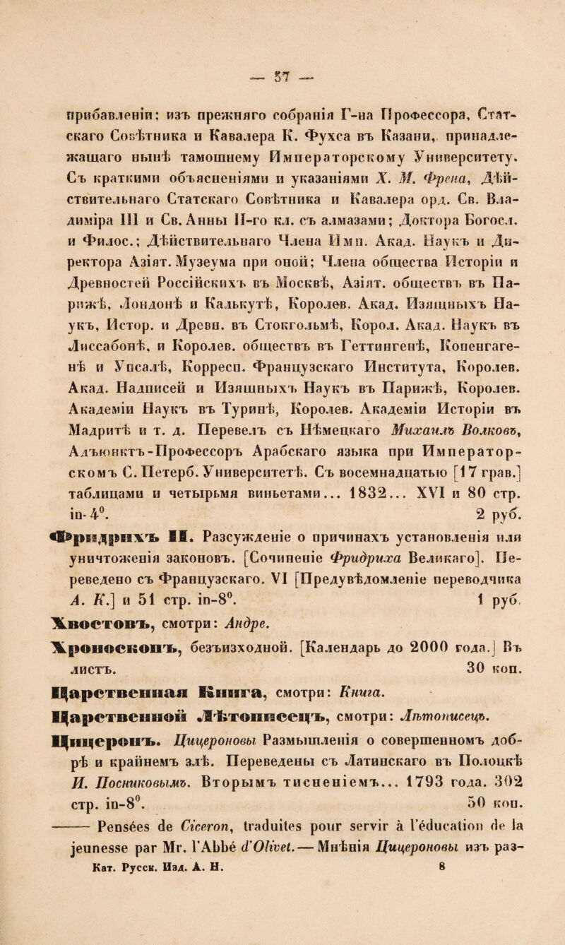 прибавленіи: изъ прежняго собранія Г-на Профессора, Стат¬ скаго Совѣтника и Кавалера К. Фухса въ Казани, принадле¬ жащаго нынѣ тамошнему Императорскому Университету. Съ краткими объясненіями и указаніями X. 31. Фрейм, Дѣй¬ ствительнаго Статскаго Совѣтника и Кавалера орд. Св. Вла¬ диміра III и Св. Анны ІІ-го кл. съ алмазами; Доктора Богосл. и Филос.; Дѣйствительнаго Члена Имя. Акад. Наукъ и Ди¬ ректора Азіят. Музеума при оной; Члена общества Исторіи и Древностей Россійскихъ въ Москвѣ, Азіят. обществъ въ Па¬ рижѣ, Лондонѣ и Калькутѣ, Королев. Акад. Изящныхъ На¬ укъ, Истор. и Древн. въ Стокгольмѣ, Корол. Акад. Наукъ въ Лиссабонѣ, и Королев, обществъ въ Геттингенѣ, Копенгаге¬ нѣ и Упсалѣ, Корресп. Французскаго Института, Королев. Акад. Надписей и Изящныхъ Наукъ въ Парижѣ, Королев. Академіи Наукъ въ Туринѣ, Королев. Академіи Исторіи въ Мадритѣ и т. д. Перевелъ съ Нѣмецкаго Михаилъ Волковъ, Адъюнктъ-Профессоръ Арабскаго языка при Император¬ скомъ С. Петерб. Университетѣ. Съ восемнадцатью [17 грав.] таблицами и четырьмя виньетами... 1832... XVI и 80 стр, іп-4°. 2 руб. «1®ріідріажъ I®. Разсужденіе о причинахъ установленія или уничтоженія законовъ. [Сочиненіе Фридриха Великаго]. Пе¬ реведено съ Французскаго. VI [Предувѣдомленіе переводчика А. Я.] и 51 стр. іп-8°. 1 руб. Жвоетовъ, смотри: Андре. Жроносвопъ, безъизходной. [Календарь до 2000 года.! Въ листъ. 30 коп. Царстпсішан Енига, смотри: Книга. Царственной Лѣтописецъ, смотри: Лѣтописецъ. Цицеронъ. Цицероновы Размышленія о совершенномъ доб¬ рѣ и крайнемъ злѣ. Переведены съ Латинскаго въ Полоцкѣ Я. Поснтовымъ. Вторымъ тисненіемъ... 1793 года. 302 стр. іп-8°. 50 кон. - Репзёез сіе Сгсегоп, Ігасіиііез ропг зегѵіг а Гёйисаііоп сіе Іа Іеипеззе раг Мг. ГАЬЬё (і’ОІгѵеІ.— Мнѣнія Цицероновы изъ раз- Кат. Русск. Изд. А. Н. 8