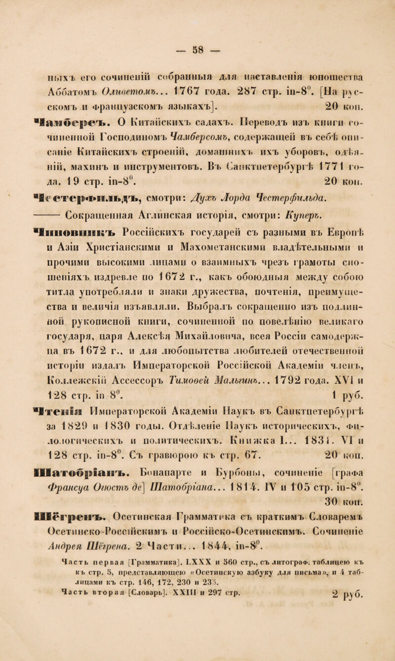 пыхъ его сочиненій собранныя для наставленія юношества Аббатомъ Оливетомъ... 1767 года. 287 стр. іп-8°. [На рус¬ скомъ и Французскомъ языкахъ]. 20 коп. Чамберсъ. О Китайскихъ садахъ. Переводъ изъ книги со¬ чиненной Господиномъ Чамберсомъ, содержащей въ себѣ опи¬ саніе Китайскихъ строеній, домашнихъ ихъ уборовъ, одѣя¬ ній, махинъ и инструментовъ. Въ Санктпетербургѣ 1771 го¬ да. 1 9 стр. іп-8°. 20 коп. Честер«і*іільдъ, смотри: Духъ Лорда Честерфилъда. - Сокращенная Аглинская исторія, смотри: Куперъ. Чиновникъ Россійскихъ государей съ разными въ Европѣ и Азіи Христіанскими и Махометанскими владѣтельными и прочими высокими лицами о взаимныхъ чрезъ грамоты сно¬ шеніяхъ издревле по 1672 г., какъ обоюдныя между собою титла употребляли и знаки дружества, почтенія, преимуще¬ ства и величія изъявляли. Выбралъ сокращенно изъ подлин^ ной рукописной книги, сочиненной по повелѣнію великаго государя, царя Алексѣя Михайловича, всея Россіи самодерж¬ ца въ 1672 г., и для любопытства любителей отечественной исторіи издалъ Императорской Россійской Академіи членъ, Коллежскій Ассессоръ Тимоѳей Мальгинъ... 1792 года. ХѴі и 128 стр. іп 8°. 1 руб. Чтенія Императорской Академіи Наукъ въ Санктпетербургѣ за 1829 и 1830 годы. Отдѣленіе Паукъ историческихъ, фи¬ ло логическихъ и политическихъ. Книжка 1... 183 Г VI и 128 стр. ін-8°. Съ гравюрою къ стр. 67. 20 коп. Шатобріанъ. Бонапарте и Бурбоны, сочиненіе [графа Франсуа Огюстъ де] ІПатобріана... 1814. IV и 105 стр. іи-8. 30 коп. Шегренъ. Осетинская Грамматика съ краткимъ Словаремъ Осетинско-Россійскимъ и Россійско-Осетинскимъ. Сочиненіе Андрея Шёгрена. 2 Части... 1844, іп-8°. Часть первая [Грамматика]. ЬХХХ и 560 стр., съ литограФ. таблицею къ къ стр. 5, представляющею «Осетинскую азбуку для письма», и 4 таб¬ лицами къ стр. 146, 172, 230 и 233. Часть вторая [Словарь]. XXIII и 297 стр. 2 руб.