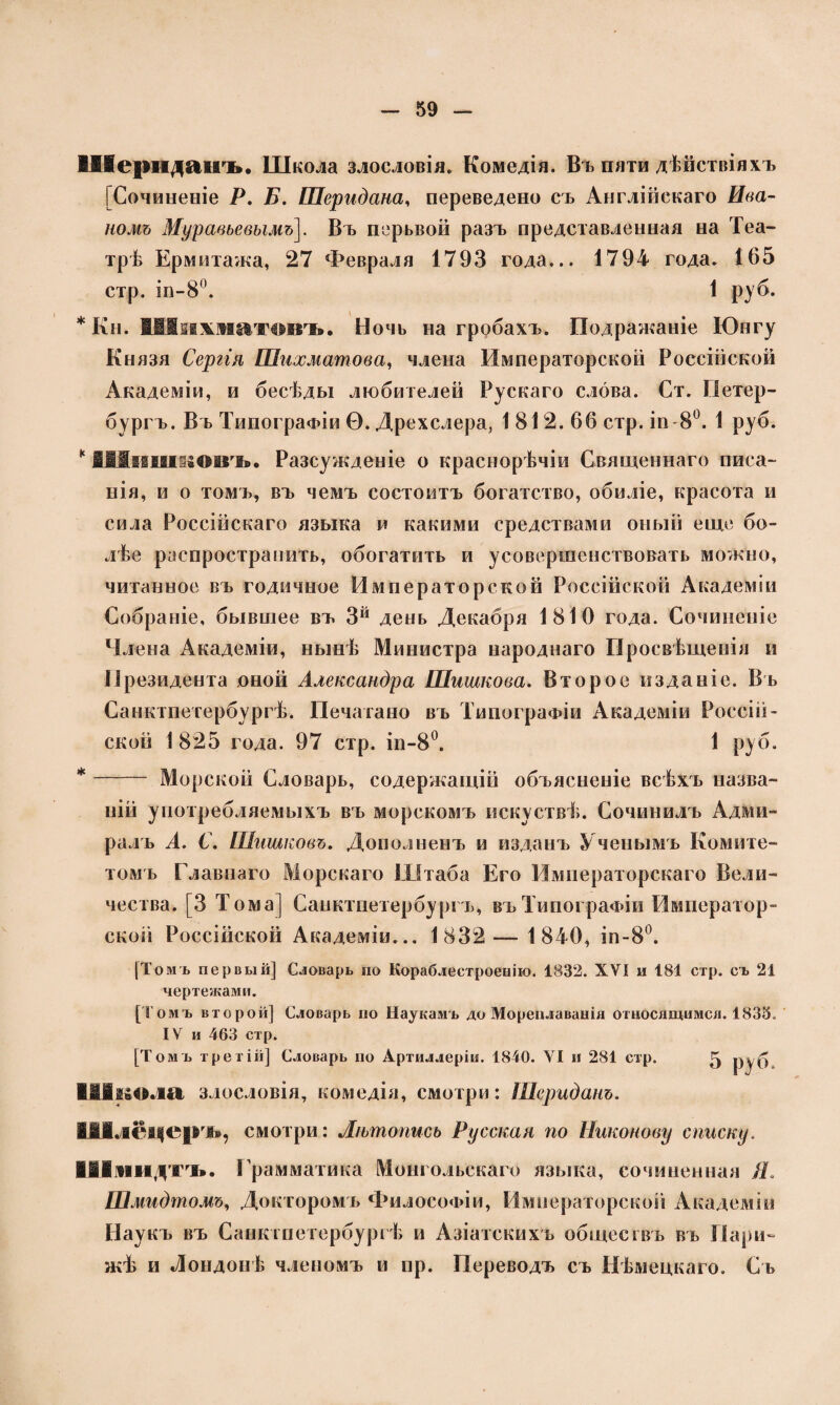 ВДІсрндаігь. Школа злословія. Комедія. Въ пяти дѣйствіяхъ [Сочиненіе Р. Б. Шеридана, переведено съ Англійскаго Ива¬ номъ Муравьевымъ]. Въ перьвой разъ представленная на Теа¬ трѣ Ермитажа, 27 Февраля 1793 года... 1794 года. 165 стр. іп-8°. 1 руб. * Кн. Шяжжиютовъ. Ночь на гробахъ. Подражаніе Юнгу Князя Сергія Шахматова, члена Императорской Россійской Академіи, и бесѣды любителей Рускаго слова. Ст. Петер¬ бургъ. Въ Типографіи Ѳ. Дрехслера, 1 812. 66 стр. іп 8°. 1 руб. к ІІІіііікіговъ. Разсужденіе о краснорѣчіи Священнаго писа¬ нія, и о томъ, въ чемъ состоитъ богатство, обиліе, красота и сила Россійскаго языка и какими средствами оный еще бо¬ лѣе распространить, обогатить и усовершенствовать можно, читанное въ годичное Императорской Россійской Академіи Собраніе, бывшее въ 3й день Декабря 1810 года. Сочиненіе Члена Академіи, нынѣ Министра народнаго Просвѣщенія и Президента оной Александра Шишкова. Второе изданіе. Въ Санктпетербургѣ. Печатано въ Типографіи Академіи Россій¬ ской 1 825 года. 97 стр. іп-8°. 1 руб. * - Морской Словарь, содержащій объясненіе всѣхъ назва¬ ній употребляемыхъ въ морскомъ искусгвѣ. Сочинилъ Адми¬ ралъ А. С. Шишковъ. Дополненъ и изданъ Ученымъ Комите¬ томъ Главнаго Морскаго Штаба Его Императорскаго Вели¬ чества. [3 Тома] Санктпетербургъ, въ Типографіи Император¬ ской Россійской Академіи... 1832 — 1840, іп-8°. [Томъ первый] Словарь по Кораблестроенію. 1832. XVI и 181 стр. съ 21 чертежами. [Томъ второй] Словарь по Наукамъ до Мореплаванія относящимся. 1833. IV и 463 стр. [Томь третій] Словарь но Артиллеріи. 1840. VI и 281 стр. ^ РУ б Школа злословія, комедія, смотри: Шериданъ. ІАІлёцер ъ, смотри: Лѣтопись Русская по Никонову списку. Шмидтъ. Грамматика Монгольскаго языка, сочиненная Я. Шмидтомъ, Докторомъ Философіи, Императорской Академіи Наукъ въ Санктпетербургѣ и Азіатскихъ обществъ въ Пари¬ жѣ и Лондонѣ членомъ и пр. Переводъ съ Нѣмецкаго. Съ