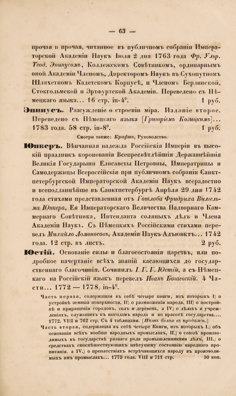 прочая и прочая, читанное въ публичномъ собраніи Импера¬ торской Академіи Наукъ Іюля 2 дня 1763 года Фр. Улър. Теод. Эпинусомъ, Коллежскимъ Совѣтникомъ, ординарнымъ оной Академіи Членомъ, Директоромъ Наукъ въ Сухопутномъ Шляхетпомъ Кадетскомъ Корпусѣ, и Членомъ Берлинской, Стокгольмской и ЭртФуртской Академіи. Переведено съ Нѣ¬ мецкаго языка... 16 стр. іп-4°. 1 руб. Эшінусъ. Разсужденіе о строеніи міра. Изданіе второе. Переведено съ Нѣмецкаго языка [Григоріемъ Козицкимъ]... 1783 года. 58 стр. іп-8°. 1 руб. Смотри также: Крафтъ, Руководство. Юш&еръ. Вѣнчанная надежда Россійскія Рімперіи въ высо¬ кій праздникъ коронованія Всепресвѣтлѣйшія Державнѣйшія Великія Государыни Елисаветы Петровны, Императрицы и Самодержицы Всероссійскія при публичномъ собраніи Санкт- петербургской Императорской Академіи Наукъ всерадостно и всеподданнѣйше въ Санктпетербургѣ Апрѣля 29 дня 1742 года стихами представленная отъ Готлоба Фридриха Вилгелъ- ма Юнкера, Ея Императорскаго Величества Надворнаго Кам- мернаго Совѣтника, Интенданта соляныхъ дѣлъ и Члена Академіи Наукъ. Съ Нѣмецкихъ Россійскими стихами пере¬ велъ Михайло Ломоносовъ, Академіи Наукъ Адъюнктъ... 1742 года. 12 стр. въ листъ. 2 руб. КОстій. Основаніе силы и благосостоянія царствъ, или по¬ дробное начертаніе всѣхъ знаній касающихся до государ¬ ственнаго благочинія. Сочинилъ I. Г. Г. Юстій, а съ Нѣмец¬ каго на Россійскій языкъ перевелъ Иванъ Богаевскій. 4 Ча¬ сти... 1772 — 1778, ін-4°. Часть первая, содержащая въ себѣ четыре книги, изъ которыхъ I) о устройкѣ земныя поверхности, II) о размноженіи народа, III) о построй¬ кѣ и приращеніи городовъ, селъ и деревень, а IV) о дѣлахъ и учреж¬ деніяхъ, служащихъ къ выгодамъ народа и ко красотѣ государства.... 1772. VIII и 762 стр. Съ 4 таблицами. [Нѣтъ болѣе въ продажѣ.} Часть вторая, содержащая въ себѣ четыре Книги, изъ которыхъ I.) объ основаніи всѣхъ вообще народныхъ промысловъ, II.) о союзѣ произво¬ димыхъ въ государствѣ разнаго рода промышленниками дѣлъ, III.) о средствахъ споспѣшествующихъ цвѣтущему состоянію народнаго про¬ питанія, а IV.) о препятствіяхъ встрѣчающихся народу въ производи¬ мыхъ имъ промыслахъ... 1775 года. VIII и 711 стр. 50 коп.
