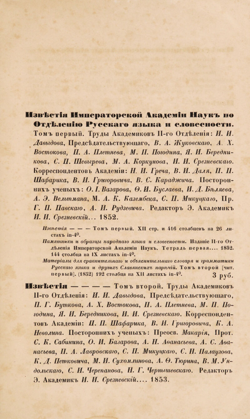 Извѣстія Императорской Академіи Наукъ по Отдѣленію Русскаго языка и словесности. Томъ первый. Труды Академиковъ ІІ-го Отдѣленія: Я. И. Давыдова, Предсѣдательствующаго, В. А. Жуковскаго, А. X. Востокова, Я. А. Плетнева, М. П. Погодина, Я. Я. Бередни- кова, б1. Я. Шевырева, Л/. А. Коркунова, Я. Я. Срезневскаго. Корреспондентовъ Академіи: Я. Я. Греча, В. И. Даля, Я. Я. Шафарша, Я. Я. Григоровича, В. С. Караджича. Посторон¬ нихъ ученыхъ: О. I. Вагарова, О. Я. Буслаева, Я. Д. Бѣляева, А. Э. Вельтмана, М. А. Я. Казембека, С. П. Микуцкаго, Пр. Г. Я. Павскаго, А. Я. Рудзевича. Редакторъ Э. Академикъ Я. Я. Срезневскгй... 1852. Извѣстія — — — Томъ первый. XII стр. и 416 столбцевъ на 26 ли¬ стахъ іп-4°. Памятники и образцы народнаго языка и словесности. Изданіе ІІ-го От¬ дѣленія Императорской Академіи Наукъ. Тетрадь первая.... 1852. 144 столбца на IX листахъ іп-4°. Матеріалы для сравнительнаго и объяснительнаго словаря и грамматики Русскаго языка и другихъ Славянскихъ нарѣчій. Томъ второй [чит. первый]. (1852) 192 столбца на XII листахъ іп-4°. 3 руб. Извѣстія-Томъ второй. Труды Академиковъ 11-го Отдѣленія: Я. Я. Давыдова, Предсѣдательствующаго, Я. Я. Бушкова, А. А. Востокова, Я. А. Плетнева, Л/. Я. Яо- година, Я. Я. Бередникова, Я. Я. Срезневскаго. Корреспонден¬ товъ Академіи: Я. Я. Шафарика, В. И. Григоровича, Я. А. Неволина. Постороннихъ ученыхъ: Преосв. Макарія, Прот. С. Я. Сабинина, О. Я. Базарова, А. Я. Аѳанасьева, А. С. Аѳа¬ насьева, П. А, Лавровскаго, С. Я. Микуцкаго, С. Я. Палау зова, К. Д. Петковича, М. И. Сухомлинова, А. Ѳ. Тюрина, В. М. Ун- дольскаго, С. И. Черепанова, Н. Г. Чернышевскаго. Редакторъ Э. Академикъ Я. Я. Срезневскгй.... 1853.
