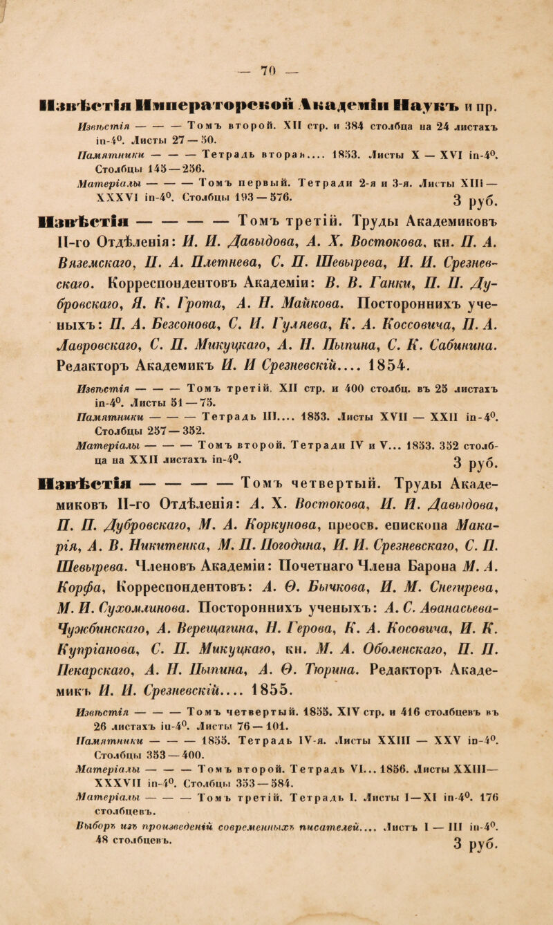 Извѣстія Императорской Академіи Наукъ и пр. Извѣстія — — — Томъ второй. XII стр. и 384 столбца на 24 листахъ іп-4°. Листы 27 — 50. Памятники — — — Тетрадь вторая.... 1833. Листы X — XVI іп-4°. Столбцы 145 — 256. Матеріалы-Томъ первый. Тетради 2-я и 3-я. Листы XIII — XXXVI іп-4°. Столбцы 193 — 576. 3 Извѣстія — — — — Томъ третій. Труды Академиковъ И-го Отдѣленія: Я. Я. Давыдова, А. X. Востокова, кн. Я. А. Вяземскаго, Я. А. Плетнева, С. П. Шевырева, Я. Я. Срезнев- скаго. Корреспондентовъ Академіи: В. В. Ганки, П. П. Ду¬ бровскаго, Я. Я. Грота, А. Я. Майкова. Постороннихъ уче¬ ныхъ: Я. А. Безсонова, С. Я. Гуляева, К. А. Коссовича, П. А. Лавровскаго, С. Я. Микуцкаго, А. Я. Пыпина, С. Я. Сабинина. Редакторъ Академикъ Я. Я Срезневскгй.... 1854. Извѣстія —-Томъ третій. XII стр. и 400 столбц. въ 25 листахъ іп-4°. Листы 51 — 75. Памятники-Тетрадь III.... 1853. Листы XVII — XXII іп-4°. Столбцы 257 — 352. Матеріалы-— Томъ второй. Тетради IV и V... 1853. 352 столб¬ ца на XXII листахъ іп-4°. 3 руб. Извѣстія-— Томъ четвертый. Труды Акаде¬ миковъ ІІ-го Отдѣленія: А. X. Востокова, И. И. Давыдова, Я. Я. Дубровскаго, М. А. Коркунова, преосв. епископа Мака¬ рія, А. В. Никитенка, М. П. Погодина, Я. Я. Срезневского, С. П. Шевырева. Членовъ Академіи: Почетнаго Члена Барона М. А. Корфа, Корреспондентовъ: А. Ѳ. Бычкова, Я. М. Снегирева, М. И. Сухомлинова. Постороннихъ ученыхъ: А. С. Аѳанасъева- Чужбинскаго, А. Верещагина, Я. Герова, Я. А. Косовича, И. К. Купріанова, С. Я. Микуцкаго, кн. М. А. Оболенскаго, П. Я. Пекарскаго, А. Я. Пыпина, А. Ѳ. Тюрина. Редакторъ Акаде¬ микъ Я. Я. Срезневскій_ 1855. Извѣстія —-Томъ четвертый. 1855. XIV стр. и 416 столбцевъ въ 26 листахъ іа-4°. Листы 76 —101. Памятники —- 1855. Тетрадь ІѴ-я. Листы XXIII — XXV іп-4°. Столбцы 353 — 400. Матеріалы — — — Томъ второй. Тетрадь VI... 1856. Листы XXIII— XXXVII іп-4°. Столбцы 353 — 584. Матеріалы-— Том ь третій. Тетрадь I. Листы 1 — XI іп-4°. 176 столбцевъ. Выборг, изъ произведеній современныхъ писателей.... Листъ I — III іи- 4°. 48 столбцевъ. 3 руб