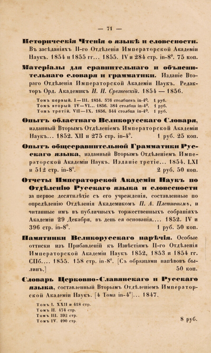 Историческія Чтенія о языкѣ и словесности. Въ засѣданіяхъ ІІ-го Отдѣленія Императорской Академіи Наукъ. 1 854 и 1 855 гг... 1855. IV и 284 стр. іп-8°. 75 коп. Матеріалы для сравнительнаго и объясни¬ тельнаго словаря и грамматики. Изданіе Вто- раго Отдѣленія Императорской Академіи Наукъ. Редак¬ торъ Орд. Академикъ И. И. Срезневскій. 1854 — 1856. Томъ первый. I — III. 1854. 576 столбцевъ іп-4°. 1 руб. Томъ вторый. IV—VI... 1856. 584 столбца іп-4°. 1 руб. Томъ третій. VII — IX. 1856. 544 столбца іп-4°. 1 руб. Опытъ областного Иеликоруескаго Словаря, изданный Вторымъ Отдѣленіемъ Императорской Академіи Наукъ... 1852. XII и 275 стр. іп-4°. 1 руб. 25 коп. Опытъ обидесравнительноѵі Грамматики рус¬ скаго языка, изданный Вторымъ Отдѣленіемъ Импе¬ раторской Академіи Наукъ. Изданіе третіе... 1854. ЬХІ и 512 стр. іп-8°. 2 руб. 50 коп. Отчеты Императорской Академіи Наукъ по Отдѣленію Русскаго языка и словесности за первое десятилѣтіе съ его учрежденія, составленные по опредѣленію Отдѣленія Академикомъ П. А. Плетневымъ, и читанные имъ въ публичныхъ торжественныхъ собраніяхъ Академіи 29 Декабря, въ день ея основанія.... 1852. IV и 396 стр. іп-8°. 1 руб. 50 коп. Памятники И е л и к о р у с с к а го нарѣчія. Особые оттиски изъ Прибавленій къ Извѣстіямъ ІІ-го Отдѣленія Императорской Академіи Наукъ 1852, 1853 и 1854 гг. СПб_ 1855. 158 стр. іп-8°. [Съ образцами напѣвовъ бы¬ линъ.] 50 коп. Словарь Церковно-Славянскаго и Русскаго языка, составленный Вторымъ Отдѣленіемъ Император¬ ской Академіи Наукъ. [4 Тома іп-40],.. 1847. Томъ I. XXII и 418 стр. Томъ II. 474 стр. » Томъ III. 592 стр. Томъ IV. 490 стр 8 руб.
