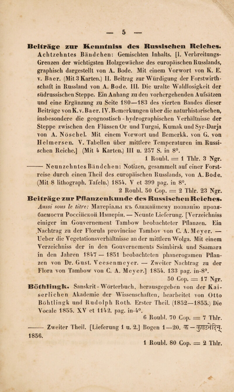 Веііга&е гиг Кеішіпі$§ Лее КшеіесЬеп ЕеІсЬея» АсЬігеЬпІез ВапйсЬеп: СетівсЬіеп ІпЪаІІз. [I. Ѵегйгеііипдз- Сгепгеп сіег чѵісЬіід8Іеп НоІгдеміісЫе йе8 еигораізсЬеп Ви88ІапЙ8, дгарЬівсЬ йагде8ІеІІІ ѵоп А. Войе. Міі еіпет ѴогѵѵоіТ уоп К. Е. у. Ваег. (Міі 3 Кагіеп.) II. Веіігад /иг ЛУйгйідипд (Іег РогзІчѵігіЬ- есЬаГі іп Ви88Іап(І ѵоп А. Войе. III. Віе игаііе ЛУаІйІозідкеіІ (іег біійги88І8сЬеп 8іерре. Еіп АпЬапд гийео ѵогЬегдеЬепйеп АиГваІгеп ип(І еіпе Егдапгипд т 8еіІе 180—183 Зев ѵіегіеп Вап(1е8 йіезег Веіігаде ѵоп К. ѵ. Ваег. ІУ.Ветегкипдеп йЬег (Ііе паІигЬЫогізсЬеп, Іп8ѣе80п(1еге (Ііе деодповІІ8сЬ - ЬуйгодгарЬЬсЬеп ѴегЬа11пІ88е йег 8іерре 2\ѵІ8сЬеп (Іеп Р1іІ88епОг ипйТигдаі, Кшпак пп(3 8уг-Ваг]а уоп А. ІЧбвсЬеІ. Міі еіпега Уогмюгі ипй Ветегкк. ѵоп О. ѵоп Не1тег8еп. У. ТаЬеІІеп йЬег тііііеге Тетрегаіигеп іт Виззі- бсЬеп ВеісЬе.] (Міі 4 Кагіеп.) III и. 257 8. іп 8°. 1 ВоиЫ. = 1 ТЫг. 3 ІѴдг. —-— ХеипгеЬпІев ВапйсЬеп: Хоіігеп, дв8атте11 аиГ еіпег Рогзі- геіве йигсЬ еіпеп ТЬеіІ Зе8 еигораІ8сЬеп Ви88ІапЙ8, ѵоп А. Войе. (Міі 8 ІііЬодгарЬ. ТаГеІп.) 1854. V еі 399 рад. іп 8°. 2 ВоиЫ. 50 Сор. = 2 ТЫг. 23 ІЧдг. Веіігаде гиг РЯапгепкипЛе Лее КиееіесЛіеиКеісЬея* Аж8І 80М8 Іе Ігіге: Матеріалы къ ближайшему познанію прозя- баемости Россійской Имперіи. — Хеипіе Ілеіегипд. [УеггеісЬпІ88 еіпідег іт Ооиѵегпетепі Тат1>о\ѵ ЬеоЬасЬіеІег Рііапгеп. Еіп ХасЬігад 2и йег Еіогиіа ргоѵіпсіае ТатЬоѵ ѵоп С. А.Меуег. — ІІеЪег йіе УедеІаІіоп8ѵегЬа11пІ88е ап йег тііііегп 4Уо1да. Міі еіпет Ѵег2еісЬпІ88 йег іп йеп СоиѵегпетепІ8 8вітЫгвк ипй 88атага іп йеп ІаЬгеп 1847 — 1851 ЬеоЬасЬіеІеп рЬапегодатеп Рііап- геп ѵоп Вг. Ои8І. Ѵеевептеуег. — 7\ѵеіІег ХасЬігад ги йег Еіога ѵоп ТатЬолѵ ѵоп С. А. Меуег.] 1854. 133 рад. іп-8°. 50 Сор. = 17 Хдг. ВоіѴв1Іп§'к« 8апвкгіІ-\УбгІегЪисЬ, ЬегашдедеЬеп ѵоп йегКаі- бегІісЬеп Акайетіе йег ЛѴіввепвсЬаІІеп, ЬеагЬеіІеІ ѵоп О Но ВбЬіІіпдк ипй ВийоІрЬ ВоіЬ. Егвіег ТЬеіІ. (1852—1855.) І)іе Уосаіе 1855. ХУ еі 1142. рад. іп-4°. 6 ВоиЫ. 70 Сор. = 7 ТЫг. -— Хлѵеііег ТЬеіІ. [ЫеГсгипд 1 и. 2.] Водеп 1—20. Ті — ТІПРТЩЧ. 1 ВоиЫ. 80 Сор. = 2 ТЫг. Ф 1856.