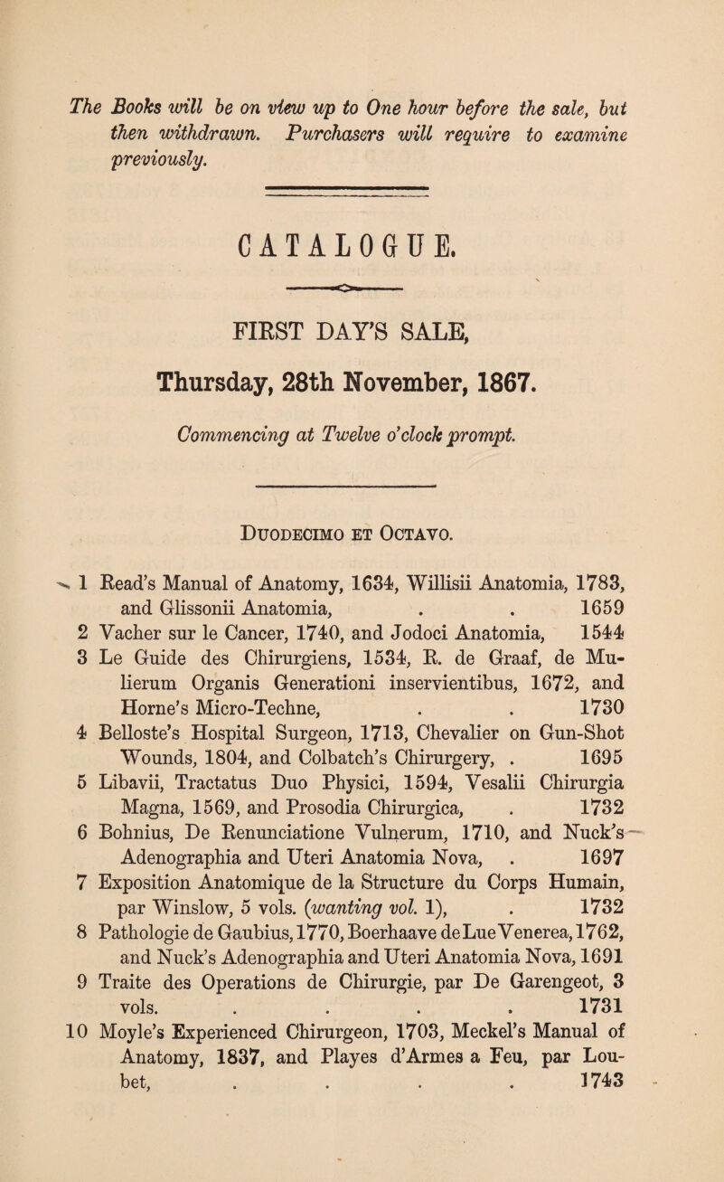 The Books will be on view up to One hour before the sale, but then withdrawn. Purchasers will require to examine previously. CATALOGUE. -——o—_ FIRST DAY’S SALE, Thursday, 28th November, 1867. Commencing at Twelve o'clock prompt. Duodecimo et Octavo. ^ 1 Bead’s Manual of Anatomy, 1634, Willisii Anatomia, 1783, and Glissonii Anatomia, . . 1659 2 Vacher sur le Cancer, 1740, and Jodoci Anatomia, 1544 3 Le Guide des Chirurgiens, 1534, B. de Graaf, de Mu- lierum Organis Generationi inservientibus, 1672, and Horne’s Micro-Techne, . . 1730 4 Belloste’s Hospital Surgeon, 1713, Chevalier on Gun-Shot Wounds, 1804, and Colbatch’s Chirurgery, . 1695 5 Libavii, Tractatus Duo Physici, 1594, Vesalii Chirurgia Magna, 1569, and Prosodia Chirurgica, . 1732 6 Bohnius, De Benunciatione Vulnerum, 1710, and Nuck’s Adenographia and Uteri Anatomia Nova, . 1697 7 Exposition Anatomique de la Structure du Corps Humain, par Winslow, 5 vols. (wanting vol. 1), . 1732 8 Pathologie de Gaubius, 1770, Boerhaave deLueVenerea, 1762, and Nuck’s Adenographia and Uteri Anatomia Nova, 1691 9 Traite des Operations de Chirurgie, par De Garengeot, 3 vols. .... 1731 10 Moyle’s Experienced Chirurgeon, 1703, Meckel’s Manual of Anatomy, 1837, and Playes d’Armes a Feu, par Lou- bet, .... 1743