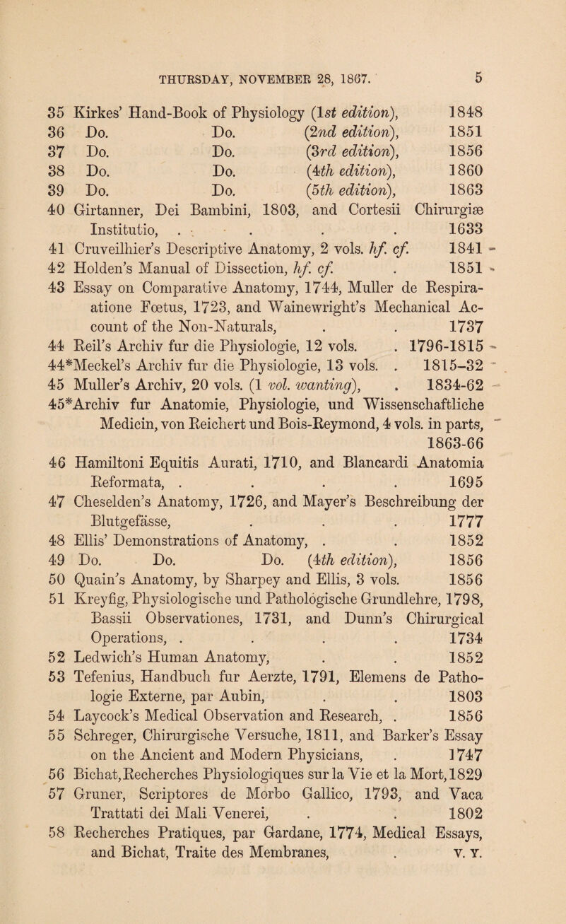 35 Kirkes’ Hand-Book of Physiology (ls£ edition), 1848 36 Do. Do. (2nd edition), 1851 37 Do. Do. (3rd edition), 1856 38 Do. Do. (4th edition), 1860 39 Do. Do. (5 th edition), 1863 40 Girtanner, Dei Bambini, 1803, and Cortesii Chirurgise Institutio, • • • • 1633 41 Cruveilhier’s Descriptive Anatomy, 2 vols. hf cf 1841 - 42 Holden’s Manual of Dissection, hf cf 1851 - 43 Essay on Comparative Anatomy, 1744, Muller de Respira- atione Foetus, 1723, and Waine wright’s Mechanical Ac¬ count of the Non-Naturals, . . 1737 44 Beil's Archiv fur die Physiologie, 12 vols. . 1796-1815 - 44*Meckel’s Archiv fur die Physiologie, 13 vols. . 1815-32 * 45 Muller’s Archiv, 20 vols. (1 vol. wanting), . 1834-62 45*Archiv fur Anatomie, Physiologie, und Wissenschaftliche Medicin, von Reichert und Bois-Reymond, 4 vols. in parts, 1863-66 46 Hamiltoni Equitis Aurati, 1710, and Blancardi Anatomia Reformata, . . . . 1695 47 Cheselden’s Anatomy, 1726, and Mayer’s Beschreibung der Blutgefasse, 1777 48 Ellis’ Demonstrations of Anatomy, . . 1852 49 Do. Do. Do. (4th edition), 1856 50 Quain’s Anatomy, by Sharpey and Ellis, 3 vols. 1856 51 Kreyfig, Physiologische und Pathologische Grundlehre, 1798, Bassii Observationes, 1731, and Dunn’s Chirurgical Operations, .... 1734 52 Ledwich’s Human Anatomy, . . 1852 53 Tefenius, Handbuch fur Aerzte, 1791, Elemens de Patho- logie Externe, par Aubin, . . 1803 54 Laycock’s Medical Observation and Research, . 1856 55 Schreger, Chirurgische Yersuche, 1811, and Barker’s Essay on the Ancient and Modern Physicians, . 1747 56 Bichat,Recherches Physiologiques sur la Vie et la Mort,1829 57 Gruner, Scriptores de Morbo Gallico, 1793, and Yaca Trattati dei Mali Yenerei, . . 1802 58 Recherches Pratiques, par Gardane, 1774, Medical Essays, and Bichat, Traite des Membranes, . v. Y.