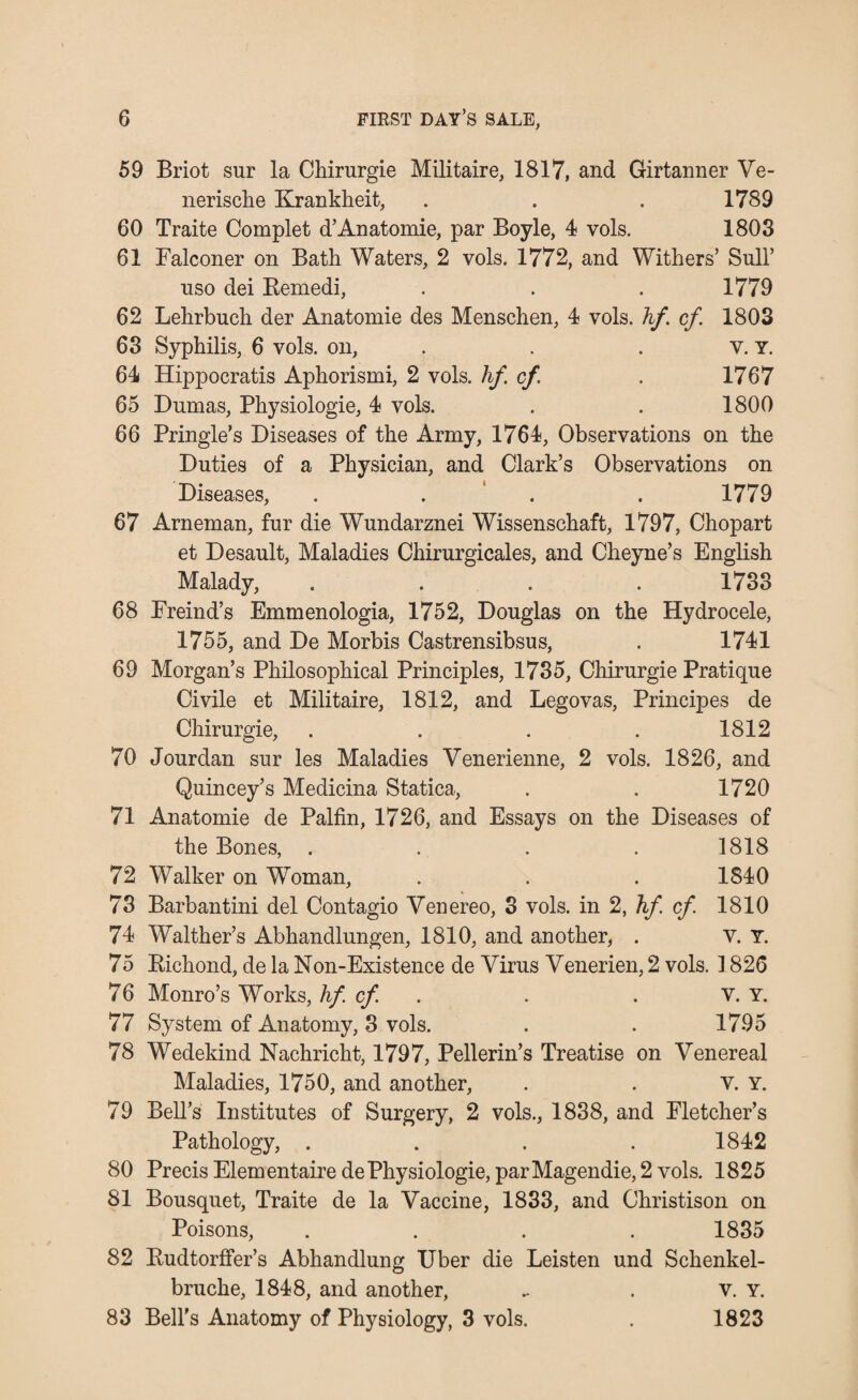 59 Briot sur la Chirurgie Militaire, 1817, and Girtanner Ve- nerische Krankheit, . . . 1789 60 Traite Complet d’Anatomie, par Boyle, 4 vols. 1803 61 Falconer on Bath Waters, 2 vols. 1772, and Withers’ Sull’ nso dei Bemedi, . . . 1779 62 Lehrbuch der Anatomie des Menschen, 4 vols. hf. cf. 1803 63 Syphilis, 6 vols. on, . . . v. Y. 64 Hippocratis Aphorismi, 2 vols. hf cf. . 1767 65 Dumas, Physiologie, 4 vols. . . 1800 66 Pringle’s Diseases of the Army, 1764, Observations on the Duties of a Physician, and Clark’s Observations on Diseases, . . . 1779 67 Arneman, fur die Wundarznei Wissenschaft, 1797, Chopart et Desault, Maladies Chirurgicales, and Cheyne’s English Malady, .... 1733 68 Freind’s Emmenologia, 1752, Douglas on the Hydrocele, 1755, and De Morbis Castrensibsus, . 1741 69 Morgan’s Philosophical Principles, 1735, Chirurgie Pratique Civile et Militaire, 1812, and Legovas, Principes de Chirurgie, . . . . 1812 70 Jourdan sur les Maladies Venerienne, 2 vols. 1826, and Quincey’s Medicina Statica, . . 1720 71 Anatomie de Palfin, 1726, and Essays on the Diseases of the Bones, .... 1818 72 Walker on Woman, . . . 1840 73 Barbantini del Contagio Venereo, 3 vols. in 2, hf cf 1810 74 Walther’s Abhandlungen, 1810, and another, . V. Y. 75 Bichond, de la Non-Existence de Virus Venerien, 2 vols. 1826 76 Monro’s Works, hf cf . . V. Y. 77 System of Anatomy, 3 vols. . . 1795 78 Wedekind Nachricht, 1797, Pellerin’s Treatise on Venereal Maladies, 1750, and another, . . v. Y. 79 Bell’s Institutes of Surgery, 2 vols., 1838, and Fletcher’s Pathology, .... 1842 80 Precis ElementairedePhysiologie, parMagendie,2 vols. 1825 81 Bousquet, Traite de la Vaccine, 1833, and Christison on Poisons, .... 1835 82 Budtorffer’s Abhandlung Uber die Leisten und Schenkel- bruche, 1848, and another, . . v. Y. 83 Bell's Anatomy of Physiology, 3 vols. . 1823