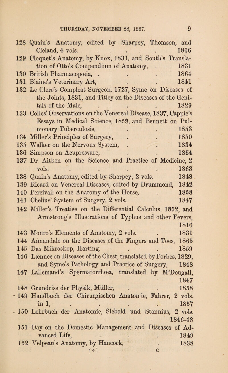 128 Quain’s Anatomy, edited by Sharpey, Thomson, and Cleland, 4 vols. . . . 1866 129 Cloquet’s Anatomy, by Knox, 1831, and South’s Transla¬ tion of Otto’s Compendium of Anatomy, . 1831 130 British Pharmacopoeia, . . . 1864 131 Blaine’s Veterinary Art, . . 1841 132 Le Clerc’s Compleat Surgeon, 1727, Syme on Diseases of the Joints, 1831, and Titley on the Diseases of the Geni¬ tals of the Male, . . . 1829 133 Colies’ Observations on the Venereal Disease, 1837, Cappie’s Essays in Medical Science, 1859, and Bennett on Pul¬ monary Tuberculosis, . . 1853 134 Miller’s Principles of Surgery, . . 1850 135 Walker on the Nervous System, . . 1834 136 Simpson on Acupressure, . . 1864 137 Dr Aitken on the Science and Practice of Medicine, 2 vols. .... 1863 138 Quain’s Anatomy, edited by Sharpey, 2 vols. 1848 139 Picard on Venereal Diseases, edited by Drummond, 1842 140 Percivall on the Anatomy of the Horse, . 1858 141 Chelius’ System of Surgery, 2 vols. . 1847 142 Miller’s Treatise on the Differential Calculus, 1852, and Armstrong’s Illustrations of Typhus and other Fevers, 1816 143 Monro’s Elements of Anatomy, 2 vols. . 1831 144 Annandale on the Diseases of the Fingers and Toes, 1865 145 Das Mikroskop, Harting, . . 1859 146 Lsennec on Diseases of the Chest, translated by Forbes, 1829, and Syme’s Pathology and Practice of Surgery, 1848 147 Lallemand’s Spermatorrhoea, translated by M'Dougall, 1847 148 Grundriss der Physik, Muller, . . 1858 * 149 Handbuch der Chirurgischen Anatomie, Fahrer, 2 vols. in 1, . . . 1857 ♦ 150 Lehrbuch der Anatomie, Siebold und Stannius, 2 vols. 1846-48 151 Day on the Domestic Management and Diseases of Ad¬ vanced Life, . . . 1849 152 Velpeau’s Anatomy, by Hancock, . 1838 [a] C