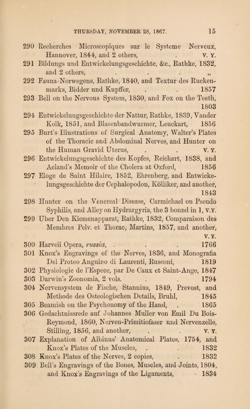 290 Reeherches Microscopiques sur le Systeme Nerveux, Hannover, 1844, and 2 others, . V. Y. 291 Bildungs nnd Entwickelnngsgeschichte, &c., Rathke, 1882, and 2 others, „ 292 Fauna-Norwegens, Rathke, 1840, and Textur des Rucken- marks, Bidder und Kupffer, . . 1857 293 Bell on the Nervous System, 1830, and Fox on the Teeth, 1803 294 Entwickelungsgeschichte der Nattur, Rathke, 1839, Yander Kolk, 185], and Blasenbandwurmer, Leuckart, 1856 295 Burt’s Illustrations of Surgical Anatomy, Walter’s Plates of the Thoracic and Abdominal Nerves, and Hunter on the Human Gravid Uterus, , . V. Y. 296 Entwickelungsgeschichte des Kopfes, Reichart, 1838, and Acland’s Memoir of the Cholera at Oxford, ]856 297 Eloge de Saint Hilaire, 1852, Ehrenberg, and Entwicke¬ lungsgeschichte der Cephalopodon, Kolliker, and another, 1843 298 Hunter on the Venereal Disease, Carmichael on Pseudo Syphilis, and Alley on Hydrargyria, the 3 bonnd in 1, v.Y. 299 Uber Den Kiemenapparat, Rathke, 1832, Comparaison des Membres Pelv. et Thorac, Martins, 1857, and another, V. Y. 300 Harveii Opera, russia, . . . 1766 301 Knox’s Engravings of the Nerves, 1886, and Monografia Del Proteo Angumo cli Laurenti, Rusconi, 1819 302 Physiologie de l’Espece, par De Caux et Saint-Ange, 1847 303 Darwin’s Zoonomia, 2 vols. . . 1794 304 Nervensystem de Fische, Stannius, 1849, Prevost, and Methode des Osteologischen Details, Bruhl, 1845 305 Beamish on the Psychonomy of the Hand, . 1865 306 Gedachtnissrede auf Johannes Muller von Emil Du Bois- Reymond, 1860, Nerven-Primitiofaser und Nervenzelle, Stilling, 1856, and another, . . v. Y. 307 Explanation of Albinus’ Anatomical Plates, 1754, and Knox’s Plates of the Muscles, . . ] 832 308 Knox’s Plates of the Nerves, 2 copies, . 1832 309 Bell’s Engravings of the Bones, Muscles, and Joints, 1804, and Knox’s Engravings of the Ligaments, 1834