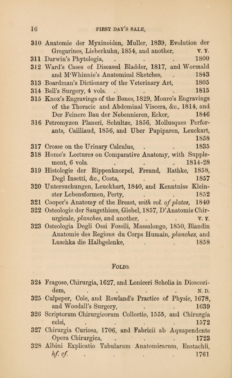 310 Anatomie der Myxinoiden, Muller, 1839, Evolution der Gregarines, Lieberkuhn, 1854, and another, V. Y. 311 Darwin’s Phytologia, . . . 1800 3J2 Ward’s Cases of Diseased Bladder, 1817, and Wormald and MWhinnie’s Anatomical Sketches, . 1843 313 Boardman’s Dictionary of the Veterinary Art, 1805 314 Bell’s Surgery, 4 vols. . . . 1815 315 Knox’s Engravings of the Bones, 1829, Monro’s Engravings of the Thoracic and Abdominal Viscera, &c., 1814, and Der Feinere Bau der Nebennieren, Ecker, 1846 316 Petromyzon Planeri, Schultze, 1856, Mollusques Perfor- ants, Cailliaud, 1856, and Uber Pupiparen, Leuckart, 1858 317 Crosse on the Urinary Calculus, . . 1835 318 Home’s Lectures on Comparative Anatomy, with Supple¬ ment, 6 vols. . . . 1814-28 319 Histologie der Rippenknorpel, Freund, Rathke, 1858, Degl Insetti, &c., Costa, . . 1857 320 Untersuchungen, Leuckhart, 1840, and Kenntniss Klein- ster Lebensformen, Perty, . . 1852 321 Cooper’s Anatomy of the Breast, with vol. of plates, 1840 322 Osteologie der Saugethiere, Giebel, 1857, D’Anatomie Chir- urgicale, planches, and another, . . v. Y. 323 Osteologia Degli Ossi Fossili, Massalongo, 1850, Blandin Anatomie des Regions du Corps Hurnain, planches, and Luschka die Halbgelenke, . . 1858 Folio. 324 Fragoso, Chirurgia, 1627, and Loniceri Scholia in Dioscori- dem, . . . N. D. 325 Culpeper, Cole, and Rowland’s Practice of Physic, 1678, and Woodall’s Surgery, . . 1639 326 Scriptorum Chirurgicorum Collectio, 1555, and Chirurgia celsi, . . . .1572 327 Chirurgia Curiosa, 1706, and Fabricii ab Aquapendente Opera Chirurgica, . . . 1723 328 Albini Explicatio Tabularum Anatomicarum, Eustachii, hf cf . . . 1761