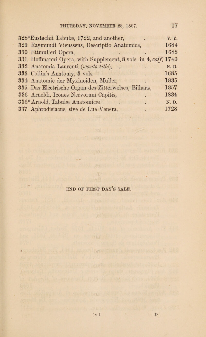 328*Eustachii Tabulae, 1722, and another, . V. Y. 329 Raymundi Yieussens, Descriptio Anatomica, 1684 330 Ettmulleri Opera, . . . 1688 331 Hoffmanni Opera, with Supplement, 8 vols. in 4, calf 1740 332 Anatomia Laurenti (wants title), . . N. D. 333 Collin’s Anatomy, 3 vols. . . 1685 334 Anatomie der Myxinoiden, Muller, . 1835 335 Das Electrische Organ des Zitterwelses, Bilharz, 1857 336 Arnoldi, leones Nervorum Capitis, . 1834 336* Arnold, Tabulae Anatomicae . . N. D. 337 Aphrodisiacus, sive de Lue Venera, . 1728 \ END OF FIRST DAY’S SALE. to] D