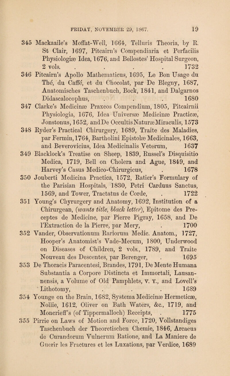 345 Mackaaile’s Moffat-Well, 1664, Telluris Theoria, by R. St Clair, 1697, Pitcairn’s Compendiaria et Perfacilis Physiologic Idea, 1676, and Bellostes’ Hospital Surgeon, 2 vols. .... 1732 346 Pitcairn’s Apollo Mathematicus, 1695, Le Bon Usage du The, du Caffe, et du Chocolat, par De Blegny, 1687, Anatomisches Taschenbuch, Bock, 1841, and Dalgarnos Didascalocophus, . . . 1680 347 Clarke’s Medicine Praxeos Compendium, 1805, Pitcairnii Physiologia, 1676, Idea Universe Medicine Practice, Jonstonus, 1652, andDe OccultisNatureMiraculis, 1573 348 Ryder’s Practical Chirurgery, 1689, Traite des Maladies, par Fermin, 1764, Bartholini Epistole Medicinales, 1663, and Beverovicius, Idea Medicinalis Yeterum, 1637 349 Blacklock’s Treatise on Sheep, 1839, Russel’s Disquisitio Medica, 1719, Bell on Cholera and Ague, 1849, and Harvey’s Casus Medico-Chirurgicus, . 1678 350 Jouberti Medicina Practica, 1572, Ratier’s Formulary of the Parisian Hospitals, 1830, Petri Carduus Sanctus, 1569, and Tower, Tractatus de Corde, . 1722 351 Young’s Chyrurgery and Anatomy, 1692, Institution of a Chirurgean, (wants title, black letter), Epitome des Pre- ceptes de Medicine, par Pierre Pigray, 1658, and De l’Extraction de la Pierre, par Mery, . 1700 352 Vander, Observationum Rariorum Medic. Anatom., 1727, Hooper’s Anatomist’s Vade-Mecum, 1800, Underwood on Diseases of Children, 2 vols., 1789, and Traite Nouveau des Descentes, par Berenger, . 1695 353 De Thoracis Paracentesi, Brandes, 1791, De Mente Humana Substantia a Corpore Distincta et Immortali, Lausan- nensis, a Volume of Old Pamphlets, V. Y., and Lovell’s Lithotomy, . .. . 1689 354 Younge on the Brain, 1682, System a Medicine Hermetice, Nollie, 1612, Oliver on Bath Waters, &c., 1719, and Moncrieff’s (of Tippermalloch) Receipts, . 1775 355 Pirrie on Laws of Motion and Force, 1720, Vollstandiges Taschenbuch der Theoretischen Chemie, 1846, Arcaeus de Curandorum Vulnerum Ratione, and La Maniere de Guerir les Fractures et les Luxations, par Verdice, 1689