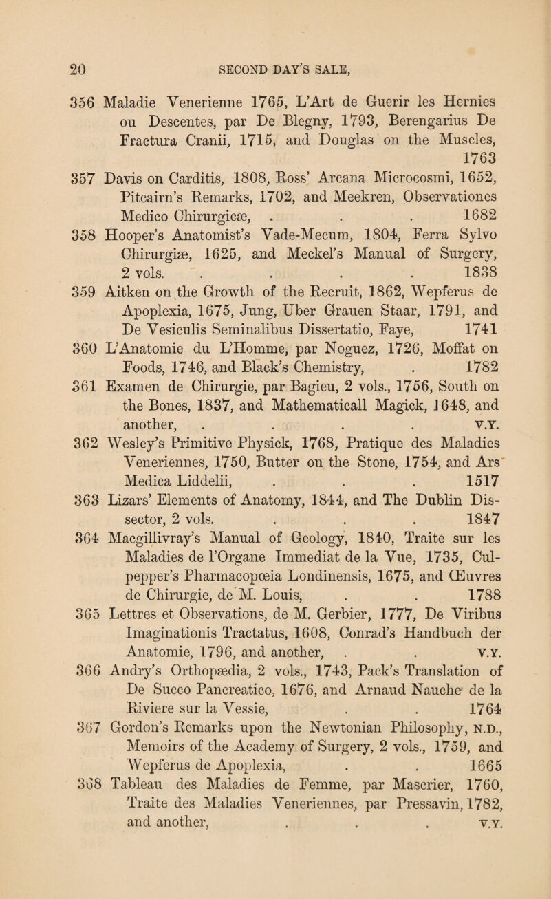356 Maladie Venerienne 1765, L’Art de Guerir les Hernies ou Descentes, par De Blegny, 1793, Berengarins De Fractura Cranii, 1715, and Douglas on the Muscles, 1763 357 Davis on Carditis, 1808, Boss’ Arcana Microcosmi, 1652, Pitcairn’s Bemarks, 1702, and Meekren, Observationes Medico Chirurgicse, . . . 1682 358 Hooper’s Anatomist’s Vade-Mecum, 1804, Ferra Sylvo Chirurgise, 1625, and Meckel’s Manual of Surgery, 2 vols. .... 1838 359 Aitken on the Growth of the Becruit, 1862, Wepferus de Apoplexia, 1675, Jung, Uber Grauen Staar, 1791, and De Vesiculis Seminalibus Dissertatio, Faye, 1741 360 L’Anatomie du L’Homme, par Noguez, 1726, Moffat on Foods, 1746, and Black’s Chemistry, . 1782 361 Examen de Chirurgie, par Bagieu, 2 vols., 1756, South on the Bones, 1837, and Mathematicall Magick, J648, and another, .... v.Y. 362 Wesley’s Primitive Physick, 1768, Pratique des Maladies Veneriennes, 1750, Butter on the Stone, 1754, and Ars Medica Liddelii, . . . 1517 363 Lizars’ Elements of Anatomy, 1844, and The Dublin Dis¬ sector, 2 vols. . . . 1847 364 Macgillivray’s Manual of Geology, 1840, Traite sur les Maladies de l’Organe Xmmediat de la Vue, 1735, Cul¬ pepper’s Pharmacopoeia Londinensis, 1675, and CEuvres de Chirurgie, de M. Louis, . . 1788 365 Lettres et Observations, de M. Gerbier, 1777, De Viribus Imaginationis Tractatus, 1608, Conrad’s Handbuch der Anatomie, 1796, and another, . . V.Y. 366 Andry’s Orthopsedia, 2 vols., 1743, Pack’s Translation of De Succo Pancreatico, 1676, and Arnaud Nauche de la Biviere sur la Vessie, . . 1764 367 Gordon’s Bemarks upon the Newtonian Philosophy, n.d., Memoirs of the Academy of Surgery, 2 vols., 1759, and Wepferus de Apoplexia, . . 1665 368 Tableau des Maladies de Femme, par Mascrier, 1760, Traite des Maladies Veneriennes, par Pressavin, 1782, and another, . . . v.Y.