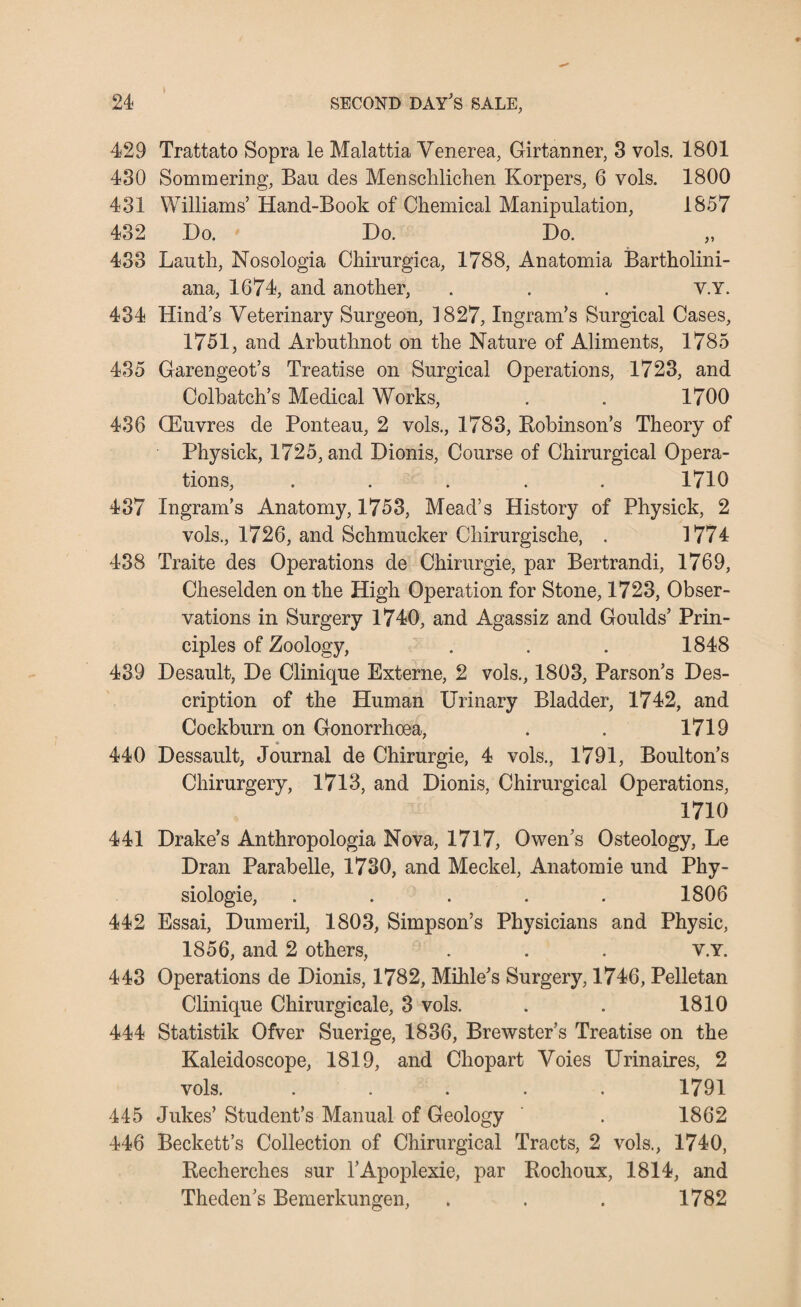 * 429 Trattato Sopra le Malattia Venerea, Girtanner, 3 vols. 1801 430 Sommering, Bau des Menschlichen Korpers, 6 vols. 1800 431 Williams’ Hand-Book of Chemical Manipulation, 1857 432 Do. Do. Do. „ 433 Lauth, Nosologia Chirurgica, 1788, Anatomia Bartholini- ana, 1674, and another, . . . V.Y. 434 Hind’s Veterinary Surgeon, 1827, Ingram’s Surgical Cases, 1751, and Arbuthnot on the Nature of Aliments, 1785 435 Garengeot’s Treatise on Surgical Operations, 1723, and Colbatch’s Medical Works, . . 1700 436 (Euvres de Ponteau, 2 vols., 1783, Bobinson’s Theory of Physick, 1725, and Dionis, Course of Chirurgical Opera¬ tions, ..... 1710 437 Ingram’s Anatomy, 1753, Mead’s History of Physick, 2 vols., 1726, and Schmucker Chirurgische, . 1774 438 Traite des Operations de Chirurgie, par Bertrandi, 1769, Cheselden on the High Operation for Stone, 1723, Obser¬ vations in Surgery 1740, and Agassiz and Goulds’ Prin¬ ciples of Zoology, . . . 1848 439 Desault, De Clinique Externe, 2 vols., 1803, Parson’s Des¬ cription of the Human Urinary Bladder, 1742, and Cockburn on Gonorrhoea, . . 1719 _ * _ 440 Dessault, Journal de Chirurgie, 4 vols., 1791, Boulton’s Chirurgery, 1713, and Dionis, Chirurgical Operations, 1710 441 Drake’s Anthropologia Nova, 1717, Owen’s Osteology, Le Dran Parabelle, 1730, and Meckel, Anatomie und Phy- siologie, . . . . . 1806 442 Essai, Dumeril, 1803, Simpson’s Physicians and Physic, 1856, and 2 others, . . . v.Y. 443 Operations de Dionis, 1782, Mihle’s Surgery, 1746, Pelletan Clinique Chirurgicale, 3 vols. . . 1810 444 Statistik Ofver Suerige, 1836, Brewster’s Treatise on the Kaleidoscope, 1819, and Chopart Voies Urinaires, 2 vols. ..... 1791 445 Jukes’ Student’s Manual of Geology . 1862 446 Beckett’s Collection of Chirurgical Tracts, 2 vols., 1740, Recherches sur l’Apoplexie, par Rochoux, 1814, and Theden’s Bemerkungen, . . . 1782