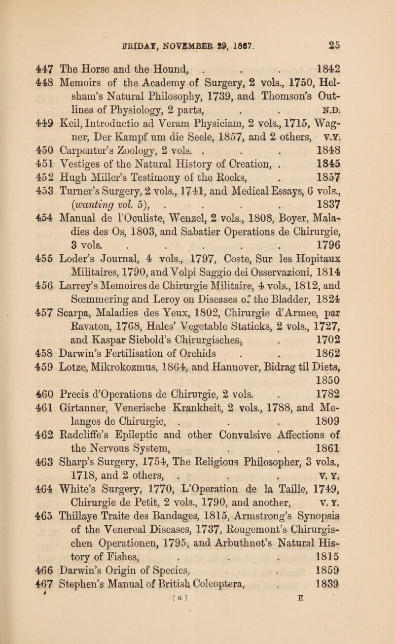 447 The Horse and the Hound, . . . 1842 448 Memoirs of the Academy of Surgery, 2 vols., 1750, Hel- sham’s Natural Philosophy, 1739, and Thomson’s Out¬ lines of Physiology, 2 parts, . . N.D. 449 Keil, Introductio ad Veram Physiciam, 2 vols., 1715, Wag¬ ner, Her Kampf um die Seele, 1857, and 2 others, V.Y, 450 Carpenter’s Zoology, 2 vols. . . . 1848 451 Vestiges of the Natural History of Creation, . 1845 452 Hugh Miller’s Testimony of the Rocks, . 1857 453 Turner’s Surgery, 2 vols., 1741, and Medical Essays, 6 vols., (wanting vol. 5), . . . 1837 454 Manual de l’Oculiste, Wenzel, 2 vols., 1808, Boyer, Mala-* dies des Os, 1803, and Sabatier Operations de Chirurgie, 3 vols. ..... 1796 455 Loder’s Journal, 4 vols., 1797, Coste, Sur les Hopitaux Militaires, 1790, and Volpi Saggio dei Osservazioni, 1814 456 Larrey’s Memoires de Chirurgie Militaire, 4 vols., 1812, and Soemmering and Leroy on Diseases of the Bladder, 1824 457 Scarpa, Maladies des Yeux, 1802, Chirurgie d’Armee, par Ravaton, 1768, Hales’ Vegetable Staticks, 2 vols., 1727, and Kaspar Siebold’s Chirurgisches, . 1702 458 Darwin’s Pertilisation of Orchids . . 1862 459 Lotze, Mikrokozmus, 1864, and Hannover, Bidrag til Diets, 1850 460 Precis d’Operations de Chirurgie, 2 vols. . 1782 461 Girtanner, Venerische Krankheit, 2 vols., 1788, and Me¬ langes de Chirurgie, . . . 1809 462 Radcliffe’s Epileptic and other Convulsive Affections of the Nervous System, . . 1861 463 Sharp’s Surgery, 1754, The Religious Philosopher, 3 vols., 1718, and 2 others, . . . v. Y. 464 White’s Surgery, 1770, L’Operation de la Taille, 1749, Chirurgie de Petit, 2 vols., 1790, and another, v. Y. 465 Thillaye Traite des Bandages, 1815, Armstrong’s Synopsis of the Venereal Diseases, 1737, Rougemont’s Chirurgis- chen Operationen, 1795, and Arbuthnot’s Natural His¬ tory of Pishes, . . . 1815 466 Darwin’s Origin of Species, . . 1859 467 Stephen’s Manual of British Coleoptera, . 1839 E