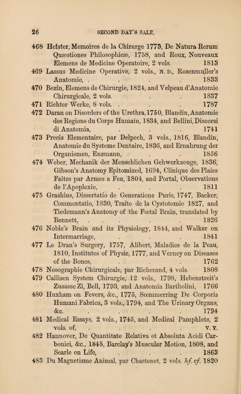 468 Helster, Memoires de la Chirurge 1773, De Natura Rerum Qusestiones Philosophies©, 1758, and Roux, Nouveaux Elemens de Medicine Operatoire, 2 vols. 1813 469 Lassus Medicine Operative, 2 vols., N. D., Rosenmuller’s Anatomie, . . . . 1833 470 Bezin, Elemens de Chirurgie, 1824, and Velpeau d’Anatomie Chirurgicale, 2 vols. . . 1837 471 Richter Werke, 8 vols. . . . 1787 472 Daran on Disorders of the Urethra, 1750, Blandin, Anatomie des Regions du Corps Humain, 1834, and Bellini, Discorsi di Anatomia, . . . 1741 473 Precis Elementaire, par Delpech, 3 vols., 1816, Blandin, Anatomie du Systeme Dentaire, 1836, and Ernahrung der Organismen, Enzmann, . . 1856 474 Weber, Mechanik der Menschlichen Gehwerkzeuge, 1836, Gibson’s Anatomy Epitomized, 1694, Clinique desPlaies Eaites par Armes a Feu, 1804, and Portal, Observations de l’Apoplexie, . . . 1811 475 Grashius, Dissertatio de Generatione Puris, 1747, Backer, Commentatio, 1830, Traite de la Cystotomie 1827, and Tiedemann’s Anatomy of the Foetal Brain, translated by Bennett, .... 1826 476 Noble’s Brain and its Physiology, 1844, and Walker on Intermarriage, . . . 1841 477 Le Dran’s Surgery, 1757, Alibert, Maladies de la Peau, 1810, Institutes of Physic, 1777, and Verney on Diseases of the Bones, . . . 1762 478 Nosographie Chirurgicale, par Richerand, 4 vols. 1808 479 Callisen System Chirurgie, 12 vols., 1798, Hebenstreit’s ZusasseZi, Bell, 1793, and Anatomia Bartholini, 1766 480 Huxham on Fevers, &c., 1775, Scemmerring De Corporis Humani Fabrica, 3 vols., 1794, and The Urinary Organs, &c. . 1794 481 Medical Essays, 2 vols., 1745, and Medical Pamphlets, 2 vols. of, . . .v. Y. 482 Hannover, De Quantitate Relativa et Absoluta Acidi Car- bonici, &c., 1845, Barclay’s Muscular Motion, 1808, and Searle on Life, . . . 1863 483 Du Magnetisme Animal, par Chastenet, 2 vols. hf. cf. 1820