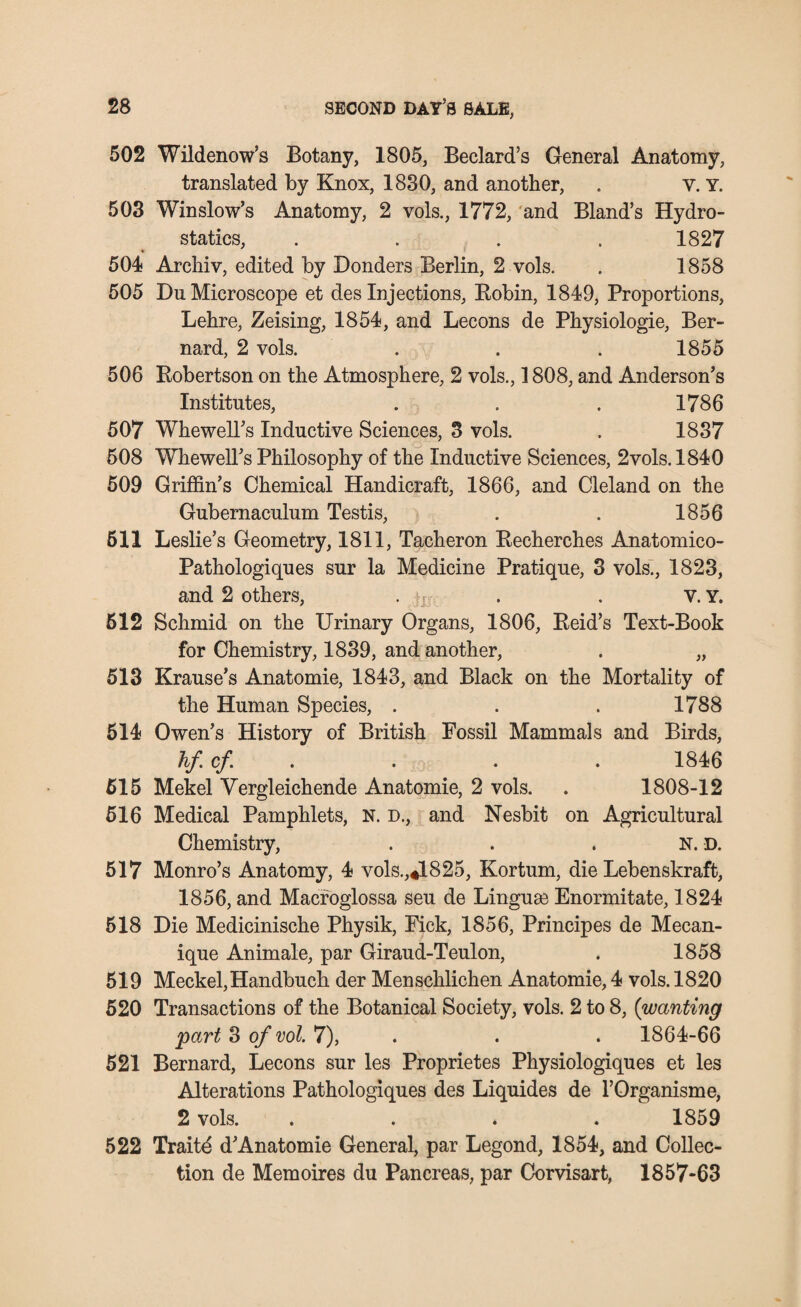 502 Wildenow’s Botany, 1805, Bedard’s General Anatomy, translated by Knox, 1830, and another, . v. Y. 503 Winslow’s Anatomy, 2 vols., 1772, and Bland’s Hydro¬ statics, .... 1827 * 504 Archiv, edited by Donders Berlin, 2 vols. . 1858 505 Du Microscope et des Injections, Bobin, 1849, Proportions, Lehre, Zeising, 1854, and Lecons de Physiologie, Ber¬ nard, 2 vols. . . . 1855 506 Robertson on the Atmosphere, 2 vols., 1808, and Anderson’s Institutes, . . . 1786 507 Whewell’s Inductive Sciences, 3 vols. . 1837 508 Whewell’s Philosophy of the Inductive Sciences, 2vols. 1840 509 Griffin’s Chemical Handicraft, 1866, and Cleland on the Gubernaculum Testis, . . 1856 611 Leslie’s Geometry, 1811, Tacheron Recherches Anatomico- Pathologiques sur la Medicine Pratique, 3 vols., 1823, and 2 others, . . . V. Y. 512 Schmid on the Urinary Organs, 1806, Reid’s Text-Book for Chemistry, 1839, and another, . „ 513 Krause’s Anatomie, 1843, and Black on the Mortality of the Human Species, . . . 1788 514 Owen’s History of British Fossil Mammals and Birds, hf cf. . . . 1846 515 Mekel Yergleichende Anatomie, 2 vols. . 1808-12 516 Medical Pamphlets, N. D., and Nesbit on Agricultural Chemistry, N. D. 517 Monro’s Anatomy, 4 vols.,*1825, Kortum, die Lebenskraft, 1856, and Macfoglossa seu de Linguse Enormitate, 1824 518 Die Medicinische Physik, Fick, 1856, Principes de Mecan- ique Animale, par Giraud-Teulon, . 1858 519 Meckel,Handbuch der Menschlichen Anatomie, 4 vols. 1820 520 Transactions of the Botanical Society, vols. 2 to 8, (wanting part 3 of vol. 7), . . 1864-66 521 Bernard, Lecons sur les Proprietes Physiologiques et les Alterations Pathologiques des Liquides de l’Organisme, 2 vols. .... 1859 522 Traitd d’Anatomie General, par Legond, 1854, and Collec¬ tion de Memoires du Pancreas, par Corvisart, 1857-63