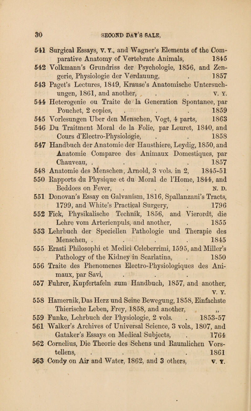 541 Surgical Essays, V. Y., and Wagner’s Elements of the Com- parative Anatomy of Vertebrate Animals, 1845 542 Volkinann’s Grundriss der Psychologie, 1856, and Zen- gerie, Physiologie der Verdauung, . 1857 543 Paget’s Lectures, 1849, Krause’s Anatomische Untersuch- ungen, 1861, and another, . . v. Y. 544 Heterogenie ou Traite de la Generation Spontanee, par Pouchet, 2 copies, . . . 1859 545 Vorlesungen Uber den Menschen, Vogt, 4 parts, 1863 546 Du Traitment Moral de la Folie, par Leuret, 1840, and Cours d’Electro-Physiologie, . . 1858 547 Handbuch der Anatomie der Hausthiere, Leydig, 1850, and Anatomie Comparee des Animaux Domestiques, par Chauveau, . . . , 1857 548 Anatomie des Menschen, Arnold, 3 vols. in 2, 1845-51 550 Bapports du Physique et du Moral de l’Home, 1844, and Beddoes on Fever, . . . N. D. 551 Donovan’s Essay on Galvanism, 1816, Spallanzani’s Tracts, 1799, and White’s Practical Surgery, . 1796 552 Fick, Physikalische Technik, 1856, and Vierordt, die Lehre vom Arterienpuls, and another, . 1855 553 Lehrbuch der Speciellen Pathologie und Therapie des Menschen, . . . . 1845 555 Erasti Philosophi et Medici Celeberrimi, 1595, and Miller’s Pathology of the Kidney in Scarlatina, . 1850 556 Traite des Phenomenes Electro-Physiologiques des Ani¬ maux, par Savi, 557 Fuhrer, Kupfertafeln zum Handbuch, 1857, and another, V. Y. 558 Hamernik,Das Herz und Seine Bewegung, 1858, Einfachste Thierische Leben, Frey, 1858, and another, „ 559 Funke, Lehrbuch der Physiologie, 2 vols. . 1853-57 561 Walker’s Archives of Universal Science, 3 vols., 1807, and Gataker’s Essays on Medical Subjects, . 1764 562 Cornelius, Die Theorie des Sehens und Baumiichen Vors- tellens, . . . . 1861