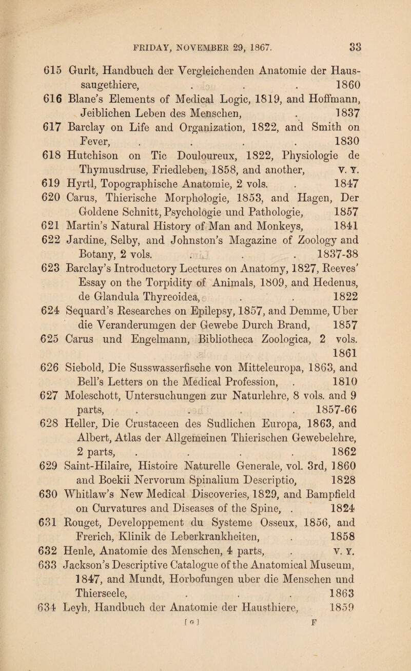 615 Gurlt, Handbuch der Vergleichenden Anatomie der Haus- saugethiere, . . . 1860 616 Blane’s Elements of Medical Logic, 1819, and Hoffmann, Jeiblicben Leben des Mensclien, . 1837 617 Barclay on Life and Organization, 1822, and Smith on Fever, .... 1830 618 Hutchison on Tic Douloureux, 1S22, Physiologie de Thymusdruse, Friedleben, 1858, and another, V. Y. 619 Hyrtl, Topographische Anatomie, 2 vols. . 1847 620 Cams, Thierische Morphologie, 1853, and Hagen, Der Goldene Schnitt, Psychologie und Pathologic, 1857 621 Martin’s Natural History of Man and Monkeys, 1841 622 Jardine, Selby, and Johnston’s Magazine of Zoology and Botany, 2 vols. . . . 1837-38 623 Barclay’s Introductory Lectures on Anatomy, 1827, Reeves’ Essay on the Torpidity of Animals, 1809, and Hedenus, de Giandula Thyreoidea, . . 1822 624 Sequard’s Researches on Epilepsy, 1857, and Demme, Uber die Veranderumgen der Gewebe Durch Brand, 1857 625 Cams und Engelmann, Bibliotheca Zoologica, 2 vols. 1861 626 Siebold, Die Susswasserfische von Mitteleuropa, 1863, and Bell’s Letters on the Medical Profession, . 1810 627 Moleschott, Untersuchungen zur Naturlehre, 8 vols. and 9 parts, .... 1857-66 628 Heller, Die Crustaceen des Sudlichen Europa, 1863, and Albert, Atlas der Allgemeinen Thierischen Gewebelehre, 2 parts, .... 1862 629 Saint-Hilaire, Histoire Naturelle Generale, vol. 3rd, 1860 and Boekii Nervorum Spinalium Descriptio, 1828 630 Whitlaw’s New Medical Discoveries, 1829, and Bampfield on Curvatures and Diseases of the Spine, . 1824 631 Rouget, Developpement du Systeme Osseux, 1856, and French, Klinik de Leberkrankheiten, . 1858 632 Henle, Anatomie des Menschen, 4 parts, . v. Y. 633 Jackson’s Descriptive Catalogue of the Anatomical Museum, 1847, and Mundt, Horbofungen uber die Menschen und Thierseele, . . . 1863 634 Leyh, Handbuch der Anatomie der Hausthiere, 1859 [G] F