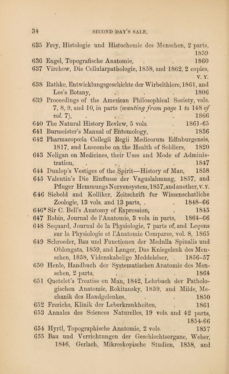 635 Frey, Histologie und Histochemie des Menschen, 2 parts, 1859 636 Engel, Topografische Anatomie, . . 1860 637 Virchow, Die Cellularpathologie, 1858, and 1862, 2 copies, Y. Y. 638 Rathke, Entwicklnngsgeschichte der Wirbelthiere, 1861, and Lee’s Botany, . . . 1806 639 Proceedings of the American Philosophical Society, vols. 7, 8, 9, and 10, in parts {wanting from gage 1 to 148 of vol. 7), . . . 1866 640 The Natural History Review, 5 vols. . 1861-65 641 Burmeister’s Manual of Entomology, . 1836 642 Pharmacopoeia Collegii Regii Medicorum Edinburgensis, 1817, and Luscombe on the Health of Soldiers, 1820 643 Neligan on Medicines, their Uses and Mode of Adminis¬ tration, . . . . 1847 644 Dunlop’s Vestiges of the Spirit—History of Man, 1858 645 Valentin’s Die Einflusse der Vaguslahmung, 1857, and Pfluger Hemmungs Nervensystem, 1857, and another, v. Y. 646 Siebold and Kolliker, Zeitschrift fur Wissenschatliche Zoologie, 13 vols. and 13 parts, . . 1848-66 646* Sir C. Bell’s Anatomy of Expression, . 1845 647 Robin, Journal de 1’Anatomie, 3 vols. in parts, 1864-66 648 Sequard, Journal de la Physiologie, 7 parts of, and Lecons sur la Physiologie et 1’Anatomie Comparee, vol. 8, 1865 649 Schroeder, Bau und Eunctionen der Medulla Spinalis und Oblongata, 1859, and Langer, Das Kniegelenk des Men¬ schen, 1858, Videnskabelige Meddelelser, . 1856-57 650 Henle, Handbuch der Systematischen Anatomie des Men¬ schen, 2 parts, . . . 1864 651 Quetelet’s Treatise on Man, 1842, Lehrbuch der Patholo- gischen Anatomie, Rokitansky, 1859, and Milde, Me- chanik des Handgelenkes, . . 1850 652 Frerichs, Klinik der Leberkrankheiten, . 1861 653 Annales des Sciences Naturelles, 19 vols. and 42 parts, 1854-66 654 Hyrtl, Topographische Anatomie, 2 vols. . 1857 655 Bau und Verrichtungen der Geschlechtsorgane, Weber, 1846, Gerlach, Mikroskopische Studien, 1858, and