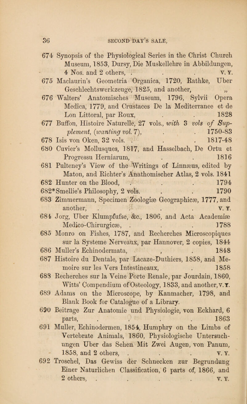 674 Synopsis of the Physiological Series in the Christ Church Museum, 1853, Dursy, Die Muskellehre in Abbildungen, 4 Nos. and 2 others, . . . v. Y. 675 Maclaurin’s Geometria Organica, 1720, Rathke, Uber Geschlechtswerkzeuge, 1825, and another, „ 676 Walters’ Anatomisches Museum, 1796, Sylvii Opera Medica, 1779, and Crustaces De la Mediterranee et de Lon Littoral, par Roux, . . 1828 677 Buffon, Histoire Naturelle, 27 vols., with 3 vols of Sup¬ plement, (wanting vol. 7), . . 1750-83 678 Isis von Oken, 32 vols. . . . 1817-48 680 Cuvier’s Mollusques, 1817, and Hasselbach, De Ortu et Progressu Herniarum, . . 1816 681 Pulteney’s View of the Writings of Linnaeus, edited by Maton, and Richter’s Anathomisclier Atlas, 2 vols. 1841 682 Hunter on the Blood, . . . 1794 682*Smellie’s Philosophy, 2 vols. . . 1790 683 Zimmermann, Specimen Zoologise Geographic^, 1777, and another, . . . . v. Y. 684 Jorg, Uber Klumpfufse, &c., 1806, and Acta Academise Medico-Chirurgicse, . . . 1788 685 Monro on Pishes, 1787, and Recherches Microscopiques sur la Systeme Nerveaux, par Hannover, 2 copies, 1844 686 Muller’s Echinodermata, , . 1848 687 Histoire du Dentale, par Lacaze-Duthiers, 1858, and Me- moire sur les Vers Intestineaux, . 1858 688 Recherches sur la Veine Porte Renale, par Jourdain, 1860, Witts’ Compendium of Osteology, 1833, and another, v.Y. 689 Adams on the Microscope, by Kamnacher, 1798, and Blank Book for Catalogue of a Library. 690 Beitrage Zur Anatomic und Physiologie, von Eckhard, 6 parts, .... 1863 691 Muller, Echinodermen, 1854, Humphry on the Limbs of Vertebrate Animals, 1860, Physiologische Untersuch- ungen Uber das Sehen Mit Zwei Augen, von Panum, 1858, and 2 others, . . . v. Y. 692 Troschel, Das Gewiss der Schnecken zur Begrundung Einer Naturlichen Classification, 6 parts of, 1866, and 2 others, . . . . v. Y.
