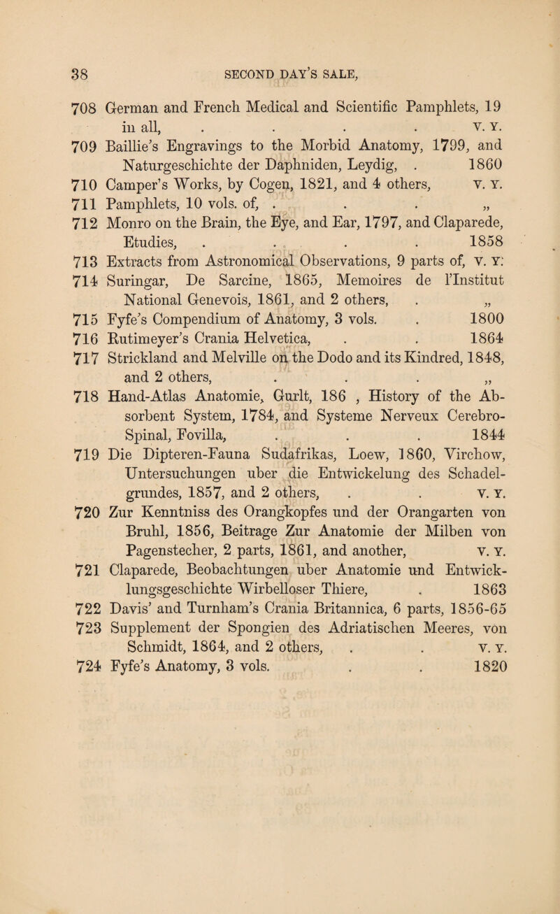 708 German and French Medical and Scientific Pamphlets, 19 in all, . . . v. Y. 709 Baillie’s Engravings to the Morbid Anatomy, 1799, and Natnrgeschichte der Daphniden, Leydig, . 1860 710 Camper’s Works, by Cogen, 1821, and 4 others, V. Y. 711 Pamphlets, 10 vols. of, . . . „ 712 Monro on the Brain, the Eye, and Ear, 1797, and Claparede, Etudies, .... 1858 718 Extracts from Astronomical Observations, 9 parts of, V. Y. 714 Suringar, De Sarcine, 1865, Memoires de l’lnstitut National Genevois, 1861, and 2 others, . „ 715 Fyfe’s Compendium of Anatomy, 3 vols. . 1800 716 Kutimeyer’s Crania Helvetica, . . 1864 717 Strickland and Melville on the Dodo and its Kindred, 1848, and 2 others, . . . „ 718 Hand-Atlas Anatomie, Gurlt, 186 , History of the Ab¬ sorbent System, 1784, and Systeme Nerveux Cerebro- Spinal, Fovilla, . . . 1844 719 Die Dipteren-Fauna Sudafrikas, Loew, 1860, Virchow, Untersuchungen uber die Entwickelung des Schadel- grundes, 1857, and 2 others, . . v. y. 720 Zur Kenntniss des Orangkopfes und der Orangarten von Bruhl, 1856, Beitrage Zur Anatomie der Milben von Pagenstecher, 2 parts, 1861, and another, v. Y. 721 Claparede, Beobachtungen uber Anatomie und Entwick- lungsgeschichte Wirbelloser Thiere, . 1863 722 Davis’ and Turnham’s Crania Britannica, 6 parts, 1856-65 723 Supplement der Spongien des Adriatischen Meeres, von Schmidt, 1864, and 2 others, . . v. y. 724 Fyfe’s Anatomy, 3 vols. . . 1820